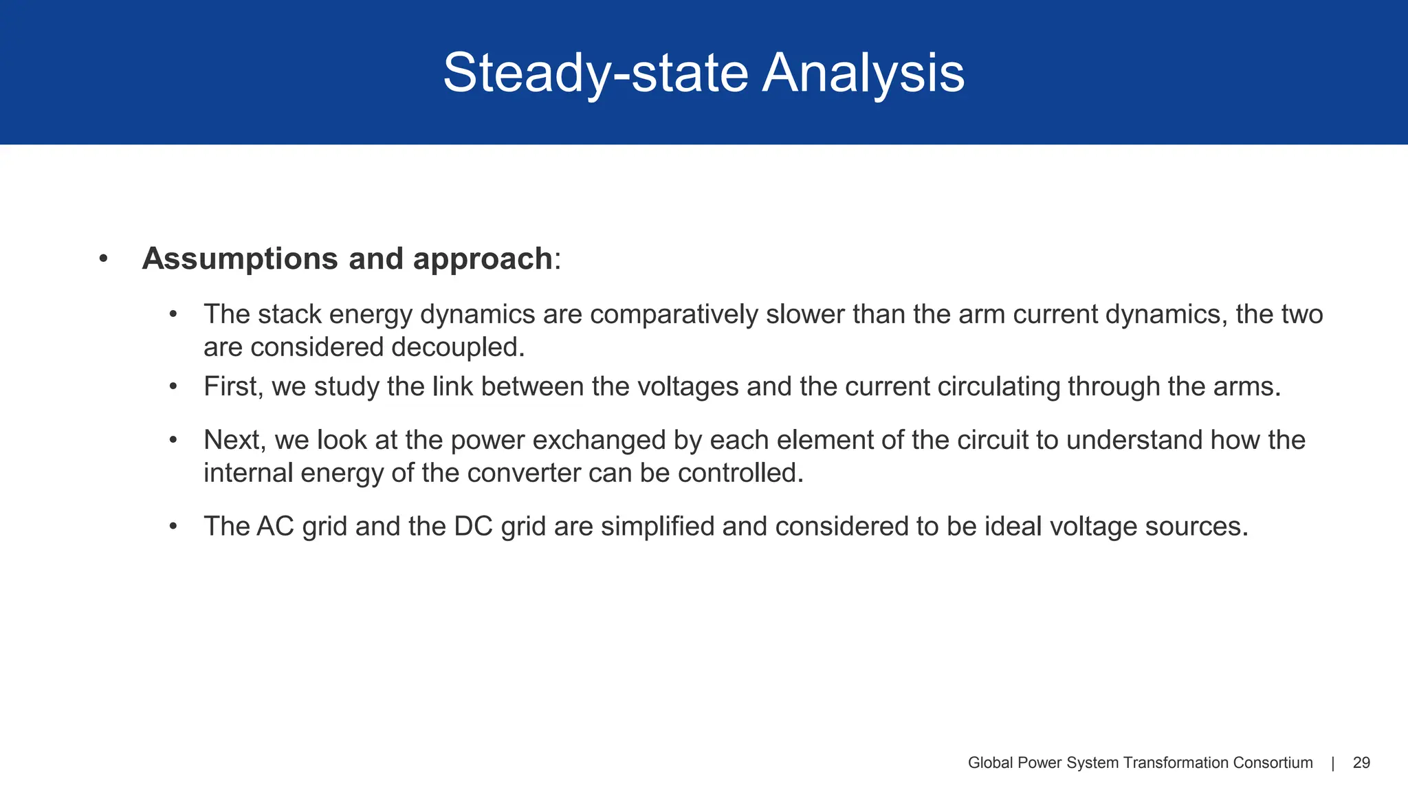 Global Power System Transformation Consortium | 29
Steady-state Analysis
• Assumptions and approach:
• The stack energy dynamics are comparatively slower than the arm current dynamics, the two
are considered decoupled.
• First, we study the link between the voltages and the current circulating through the arms.
• Next, we look at the power exchanged by each element of the circuit to understand how the
internal energy of the converter can be controlled.
• The AC grid and the DC grid are simplified and considered to be ideal voltage sources.
 