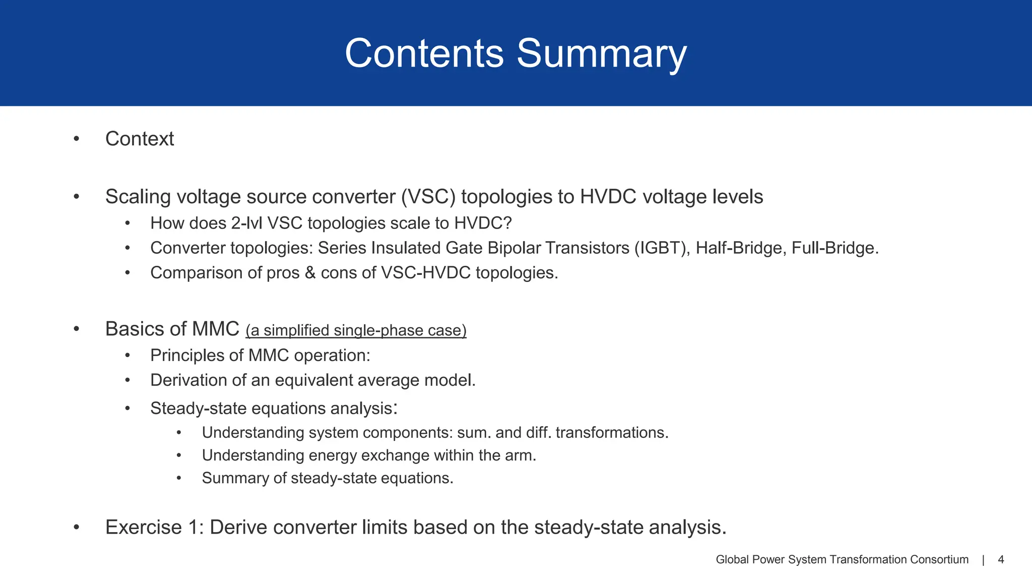 Global Power System Transformation Consortium | 4
Contents Summary
• Context
• Scaling voltage source converter (VSC) topologies to HVDC voltage levels
• How does 2-lvl VSC topologies scale to HVDC?
• Converter topologies: Series Insulated Gate Bipolar Transistors (IGBT), Half-Bridge, Full-Bridge.
• Comparison of pros & cons of VSC-HVDC topologies.
• Basics of MMC (a simplified single-phase case)
• Principles of MMC operation:
• Derivation of an equivalent average model.
• Steady-state equations analysis:
• Understanding system components: sum. and diff. transformations.
• Understanding energy exchange within the arm.
• Summary of steady-state equations.
• Exercise 1: Derive converter limits based on the steady-state analysis.
 