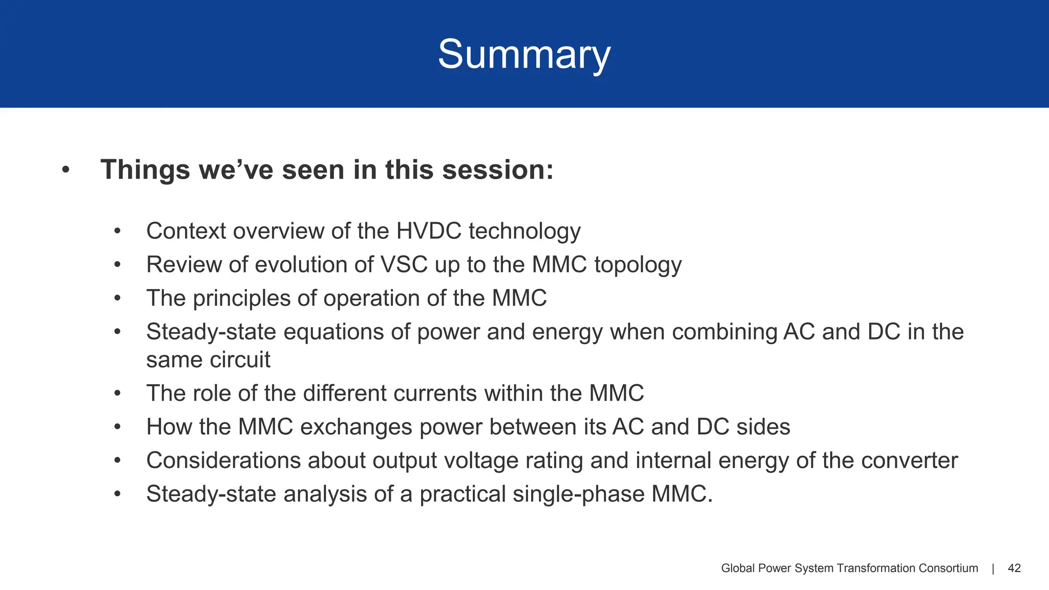 Global Power System Transformation Consortium | 42
Summary
• Things we’ve seen in this session:
• Context overview of the HVDC technology
• Review of evolution of VSC up to the MMC topology
• The principles of operation of the MMC
• Steady-state equations of power and energy when combining AC and DC in the
same circuit
• The role of the different currents within the MMC
• How the MMC exchanges power between its AC and DC sides
• Considerations about output voltage rating and internal energy of the converter
• Steady-state analysis of a practical single-phase MMC.
 