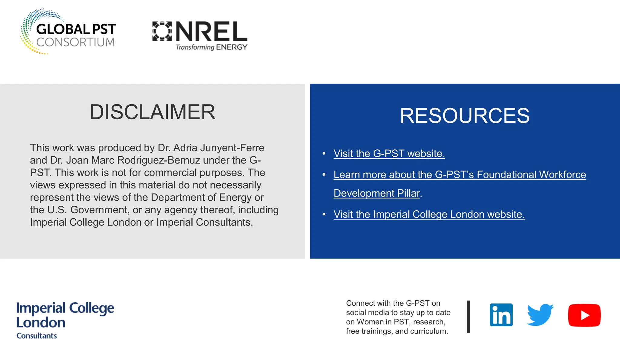 DISCLAIMER
This work was produced by Dr. Adria Junyent-Ferre
and Dr. Joan Marc Rodriguez-Bernuz under the G-
PST. This work is not for commercial purposes. The
views expressed in this material do not necessarily
represent the views of the Department of Energy or
the U.S. Government, or any agency thereof, including
Imperial College London or Imperial Consultants.
RESOURCES
• Visit the G-PST website.
• Learn more about the G-PST’s Foundational Workforce
Development Pillar.
• Visit the Imperial College London website.
|
Connect with the G-PST on
social media to stay up to date
on Women in PST, research,
free trainings, and curriculum.
 