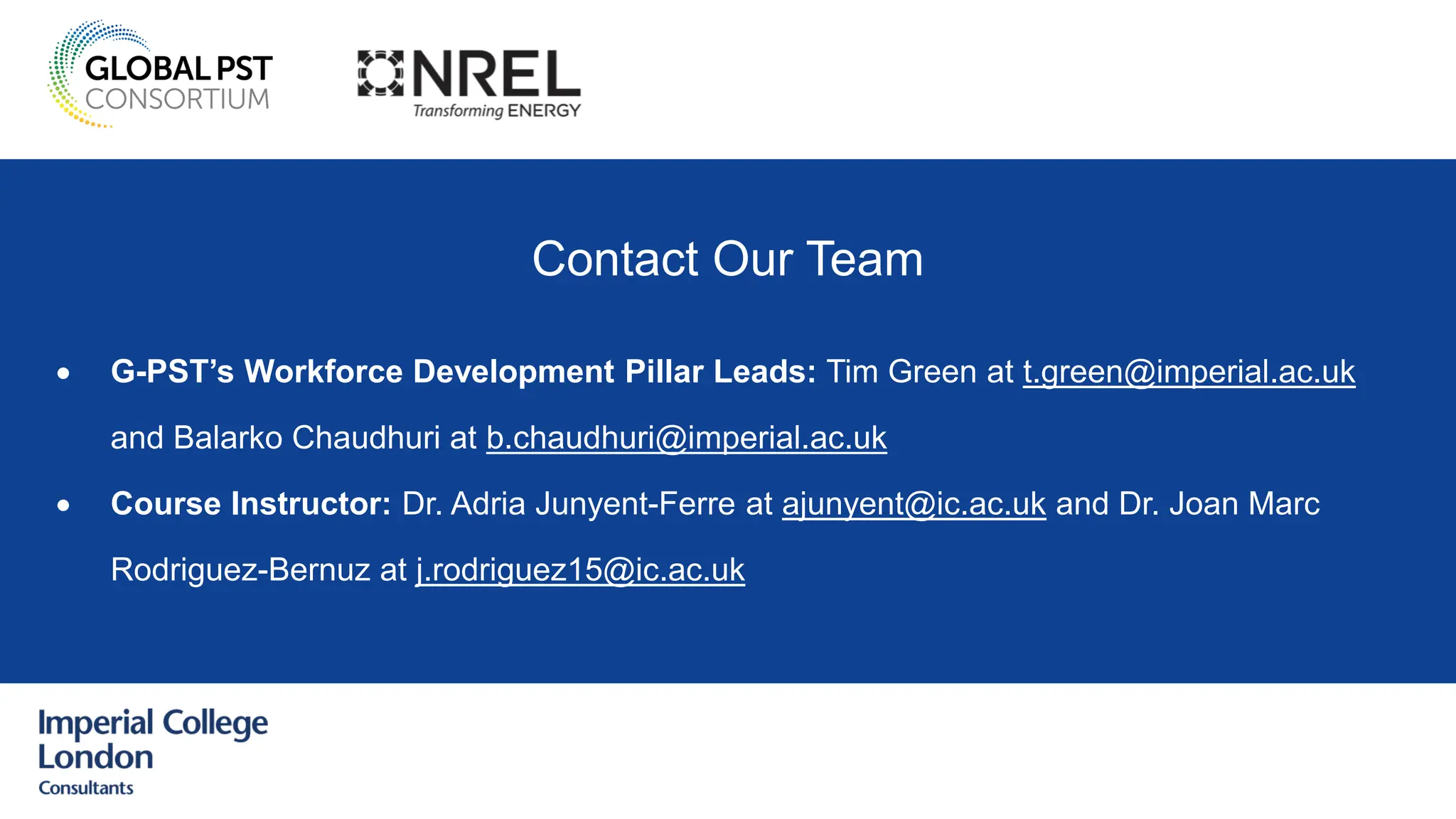 Contact Our Team
• G-PST’s Workforce Development Pillar Leads: Tim Green at t.green@imperial.ac.uk
and Balarko Chaudhuri at b.chaudhuri@imperial.ac.uk
• Course Instructor: Dr. Adria Junyent-Ferre at ajunyent@ic.ac.uk and Dr. Joan Marc
Rodriguez-Bernuz at j.rodriguez15@ic.ac.uk
 