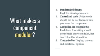What makes a
component
modular?
1. Standardized design:
Predetermined appearance.
2. Centralized code: Unique code
should not be needed each time
you reuse the component.
3. Controlled via system logic:
Predefined formatting should
occur based on system rules, not
content author discretion.
4. Customizable: Display, content,
and functional options.
 
