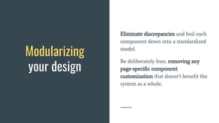 Modularizing
your design
Eliminate discrepancies and boil each
component down into a standardized
model.
Be deliberately lean, removing any
page-specific component
customization that doesn’t benefit the
system as a whole.
 