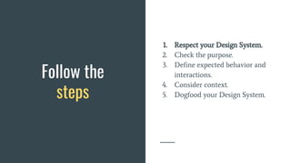 Follow the
steps
1. Respect your Design System.
2. Check the purpose.
3. Define expected behavior and
interactions.
4. Consider context.
5. Dogfood your Design System.
 
