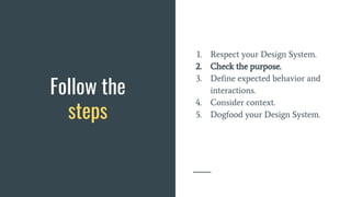 Follow the
steps
1. Respect your Design System.
2. Check the purpose.
3. Define expected behavior and
interactions.
4. Consider context.
5. Dogfood your Design System.
 