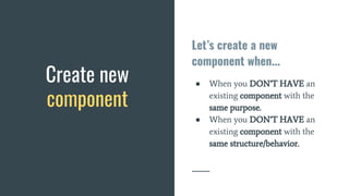 Let’s create a new
component when...
● When you DON’T HAVE an
existing component with the
same purpose.
● When you DON’T HAVE an
existing component with the
same structure/behavior.
Create new
component
 