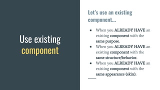 Let’s use an existing
component...
● When you ALREADY HAVE an
existing component with the
same purpose.
● When you ALREADY HAVE an
existing component with the
same structure/behavior.
● When you ALREADY HAVE an
existing component with the
same appearance (skin).
Use existing
component
 