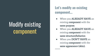 Modify existing
component
Let’s modify an existing
component...
● When you ALREADY HAVE an
existing component with the
same purpose.
● When you ALREADY HAVE an
existing component with the
same structure/behavior.
● When you DON’T HAVE an
existing component with the
same appearance (skin).
 