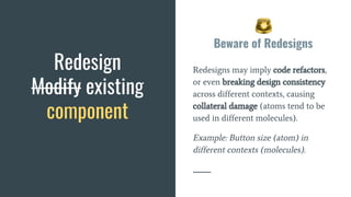 Beware of Redesigns
Redesigns may imply code refactors,
or even breaking design consistency
across different contexts, causing
collateral damage (atoms tend to be
used in different molecules).
Example: Button size (atom) in
different contexts (molecules).
Redesign
Modify existing
component
 