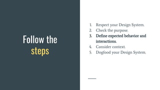 Follow the
steps
1. Respect your Design System.
2. Check the purpose.
3. Define expected behavior and
interactions.
4. Consider context.
5. Dogfood your Design System.
 
