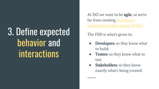 At DO we want to be agile, so we're
far from creating Functional
Specifications Documents (FSD).
The FSD is what's given to:
● Developers: so they know what
to build.
● Testers: so they know what to
test.
● Stakeholders: so they know
exactly what's being created.
3. Define expected
behavior and
interactions
 