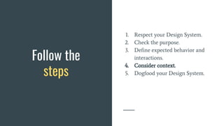 Follow the
steps
1. Respect your Design System.
2. Check the purpose.
3. Define expected behavior and
interactions.
4. Consider context.
5. Dogfood your Design System.
 