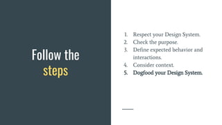Follow the
steps
1. Respect your Design System.
2. Check the purpose.
3. Define expected behavior and
interactions.
4. Consider context.
5. Dogfood your Design System.
 