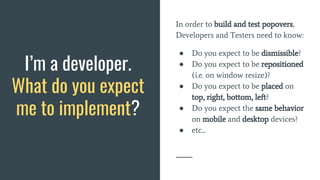 In order to build and test popovers,
Developers and Testers need to know:
● Do you expect to be dismissible?
● Do you expect to be repositioned
(i.e. on window resize)?
● Do you expect to be placed on
top, right, bottom, left?
● Do you expect the same behavior
on mobile and desktop devices?
● etc...
I’m a developer.
What do you expect
me to implement?
 