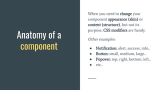 When you need to change your
component appearance (skin) or
content (structure), but not its
purpose, CSS modifiers are handy.
Other examples:
● Notification: alert, success, info...
● Button: small, medium, large...
● Popover: top, right, bottom, left...
● etc...
Anatomy of a
component
 