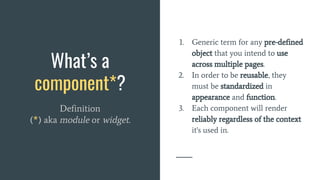 What’s a
component*?
Definition
(*) aka module or widget.
1. Generic term for any pre-defined
object that you intend to use
across multiple pages.
2. In order to be reusable, they
must be standardized in
appearance and function.
3. Each component will render
reliably regardless of the context
it's used in.
 