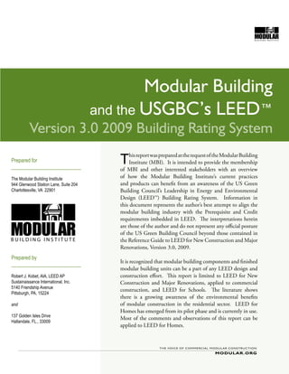 Modular Building
                                       and the USGBC’s LEED™
          Version 3.0 2009 Building Rating System
Prepared for
___________________________
                                          T    his report was prepared at the request of the Modular Building
                                               Institute (MBI). It is intended to provide the membership
                                          of MBI and other interested stakeholders with an overview
The Modular Building Institute            of how the Modular Building Institute’s current practices
944 Glenwood Station Lane, Suite 204      and products can benefit from an awareness of the US Green
Charlottesville, VA 22901                 Building Council’s Leadership in Energy and Environmental
                                          Design (LEED™) Building Rating System. Information in
                                          this document represents the author’s best attempt to align the
                                          modular building industry with the Prerequisite and Credit
                                          requirements imbedded in LEED. The interpretations herein
                                          are those of the author and do not represent any official posture
                                          of the US Green Building Council beyond those contained in
                                          the Reference Guide to LEED for New Construction and Major
                                          Renovations, Version 3.0, 2009.
Prepared by
                                          It is recognized that modular building components and finished
___________________________
                                          modular building units can be a part of any LEED design and
Robert J. Kobet, AIA, LEED AP             construction effort. This report is limited to LEED for New
Sustainaissance International, Inc.       Construction and Major Renovations, applied to commercial
5140 Friendship Avenue
                                          construction, and LEED for Schools. The literature shows
Pittsburgh, PA, 15224
                                          there is a growing awareness of the environmental benefits
and                                       of modular construction in the residential sector. LEED for
                                          Homes has emerged from its pilot phase and is currently in use.
137 Golden Isles Drive
                                          Most of the comments and observations of this report can be
Hallandale, FL., 33009
                                          applied to LEED for Homes.




                                                                                                            Rev 2 | 6.09
 
