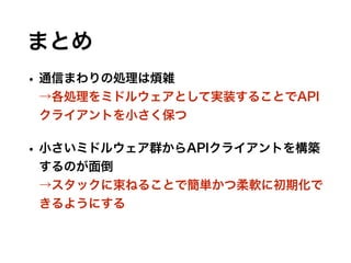 まとめ
• 通信まわりの処理は煩雑 
→各処理をミドルウェアとして実装することでAPI
クライアントを小さく保つ
• 小さいミドルウェア群からAPIクライアントを構築
するのが面倒 
→スタックに束ねることで簡単かつ柔軟に初期化で
きるようにする
 