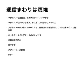 通信まわりは煩雑
• リクエストの送受信、およびエラーハンドリング
• リクエストのシリアライズ、レスポンスのデシリアライズ
• アクセストークンをヘッダーに付与、期限切れの場合はリフレッシュトークンで再
発行
• ネットワークインジケータのオン／オフ
• 二重送信の防止
• ロギング
• パフォーマンス計測
• etc…
 