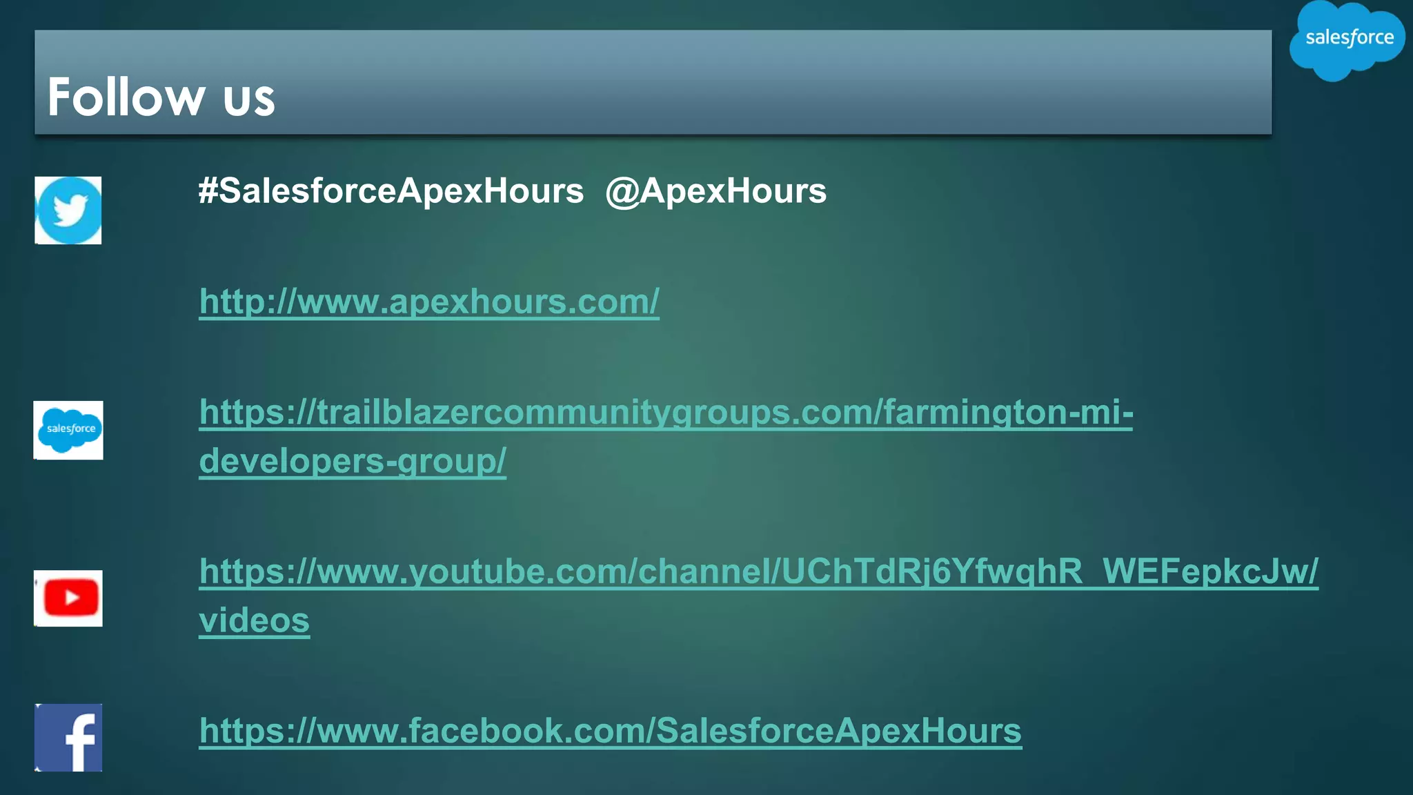 Follow us
#SalesforceApexHours @ApexHours
http://www.apexhours.com/
https://trailblazercommunitygroups.com/farmington-mi-
developers-group/
https://www.youtube.com/channel/UChTdRj6YfwqhR_WEFepkcJw/
videos
https://www.facebook.com/SalesforceApexHours
 