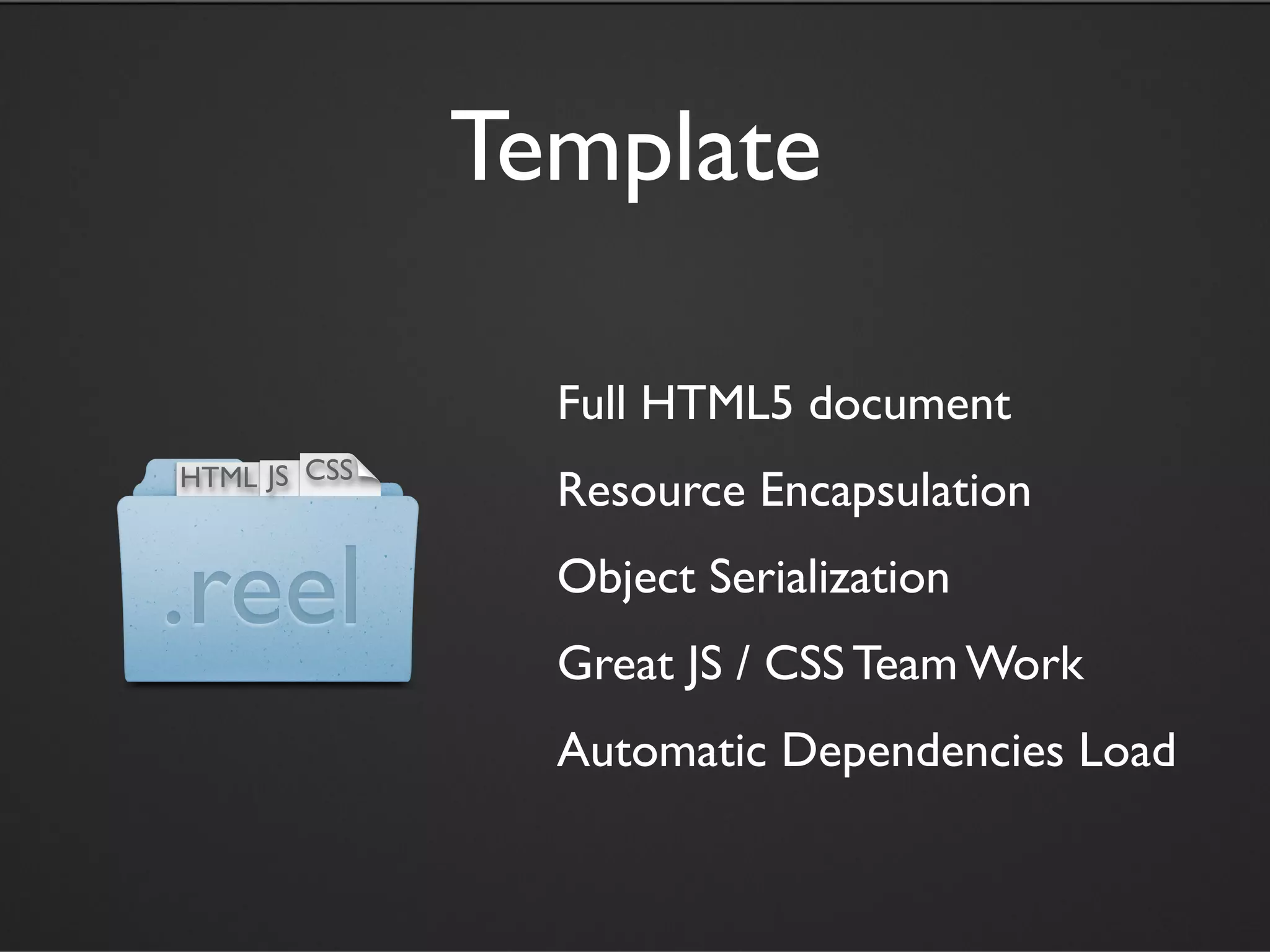 Template

                Full HTML5 document
HTML JS CSS
                Resource Encapsulation

.reel           Object Serialization
                Great JS / CSS Team Work
                Automatic Dependencies Load
 