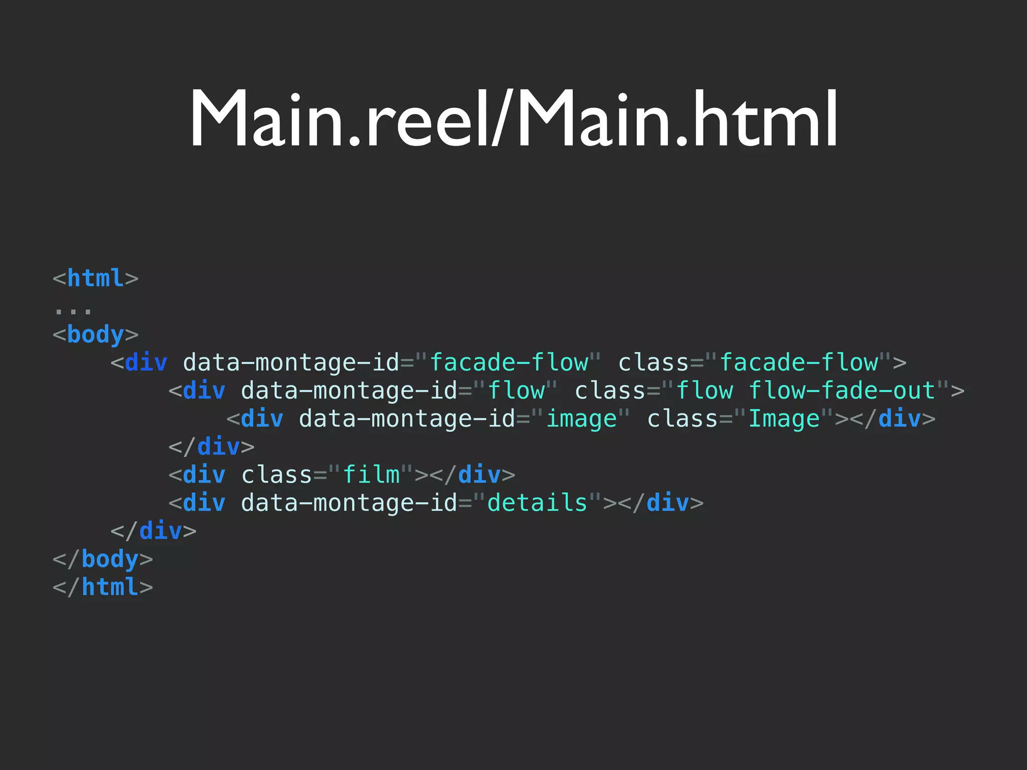 Main.reel/Main.html
<html>
...
<body>
    <div data-montage-id="facade-flow" class="facade-flow">
        <div data-montage-id="flow" class="flow flow-fade-out">
            <div data-montage-id="image" class="Image"></div>
        </div>
        <div class="film"></div>
        <div data-montage-id="details"></div>
    </div>
</body>
</html>
 