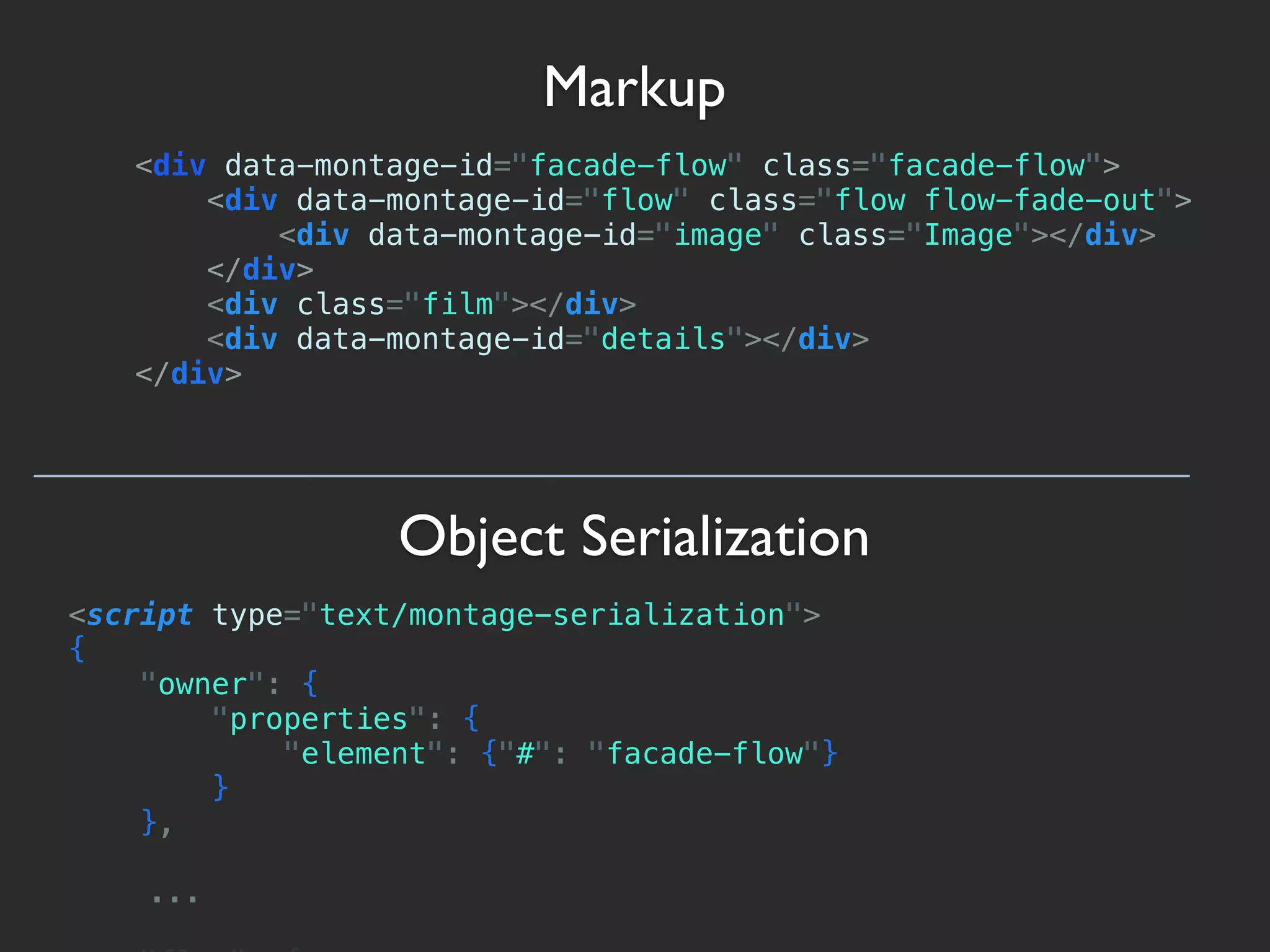 Markup
   <div data-montage-id="facade-flow" class="facade-flow">
       <div data-montage-id="flow" class="flow flow-fade-out">
           <div data-montage-id="image" class="Image"></div>
       </div>
       <div class="film"></div>
       <div data-montage-id="details"></div>
   </div>




                  Object Serialization
<script type="text/montage-serialization">
{
    "owner": {
        "properties": {
            "element": {"#": "facade-flow"}
        }
    },

    ...
 