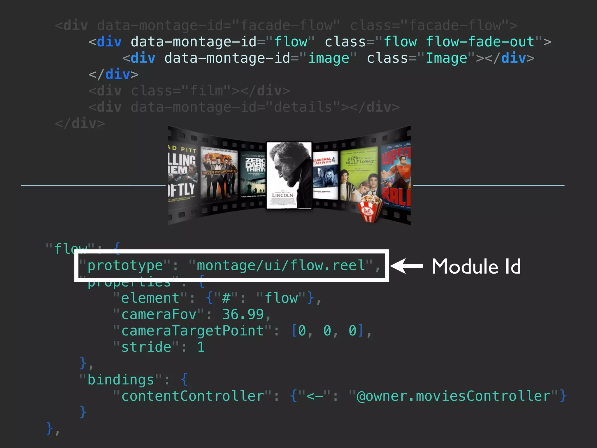 <div data-montage-id="facade-flow" class="facade-flow">
     <div data-montage-id="flow" class="flow flow-fade-out">
         <div data-montage-id="image" class="Image"></div>
     </div>
     <div class="film"></div>
     <div data-montage-id="details"></div>
 </div>




"flow": {
    "prototype": "montage/ui/flow.reel",      Module Id
    "properties": {
        "element": {"#": "flow"},
        "cameraFov": 36.99,
        "cameraTargetPoint": [0, 0, 0],
        "stride": 1
    },
    "bindings": {
        "contentController": {"<-": "@owner.moviesController"}
    }
},
 
