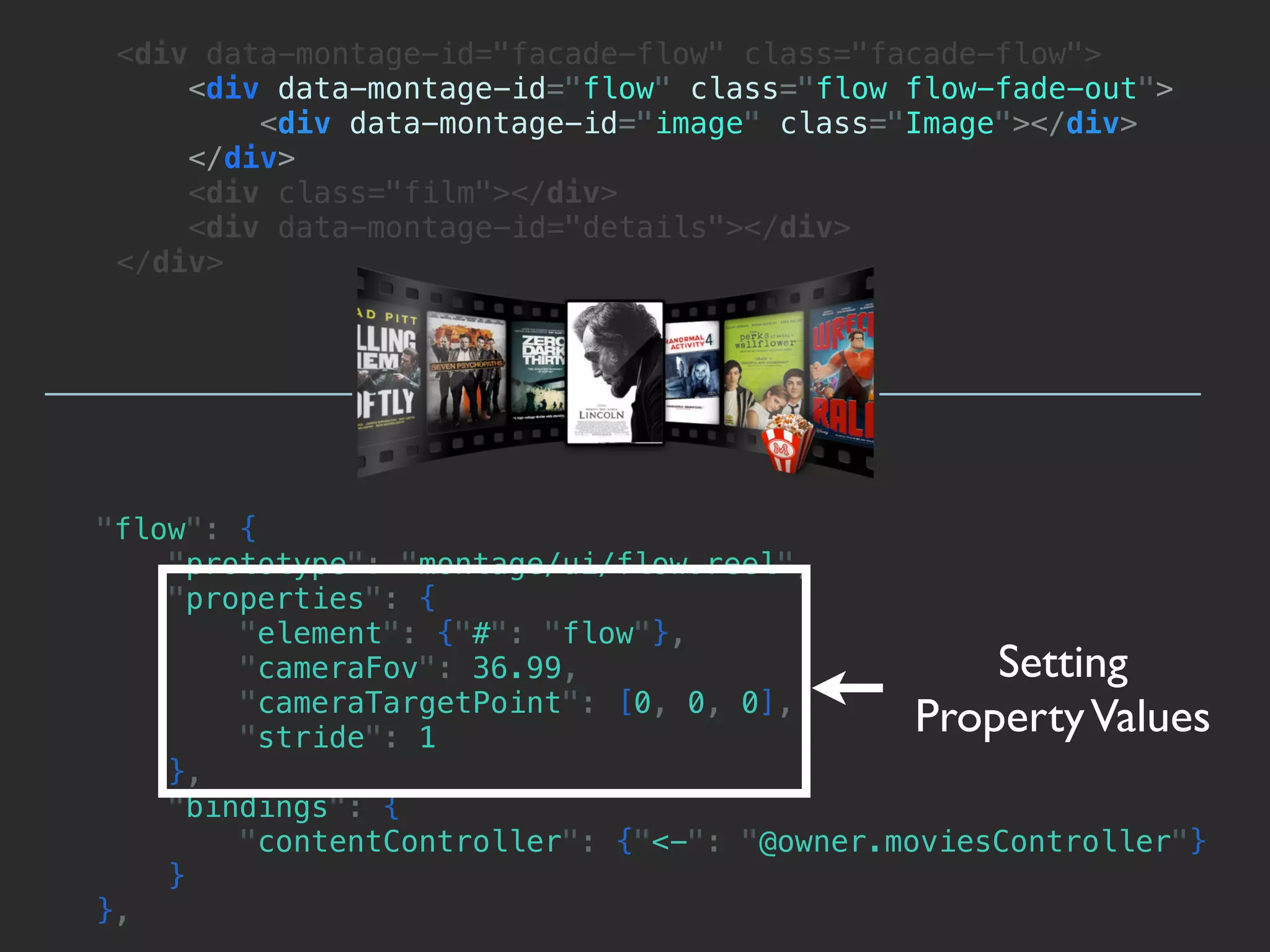 <div data-montage-id="facade-flow" class="facade-flow">
     <div data-montage-id="flow" class="flow flow-fade-out">
         <div data-montage-id="image" class="Image"></div>
     </div>
     <div class="film"></div>
     <div data-montage-id="details"></div>
 </div>




"flow": {
    "prototype": "montage/ui/flow.reel",
    "properties": {
        "element": {"#": "flow"},
        "cameraFov": 36.99,                       Setting
        "cameraTargetPoint": [0, 0, 0],
        "stride": 1
                                              Property Values
    },
    "bindings": {
        "contentController": {"<-": "@owner.moviesController"}
    }
},
 