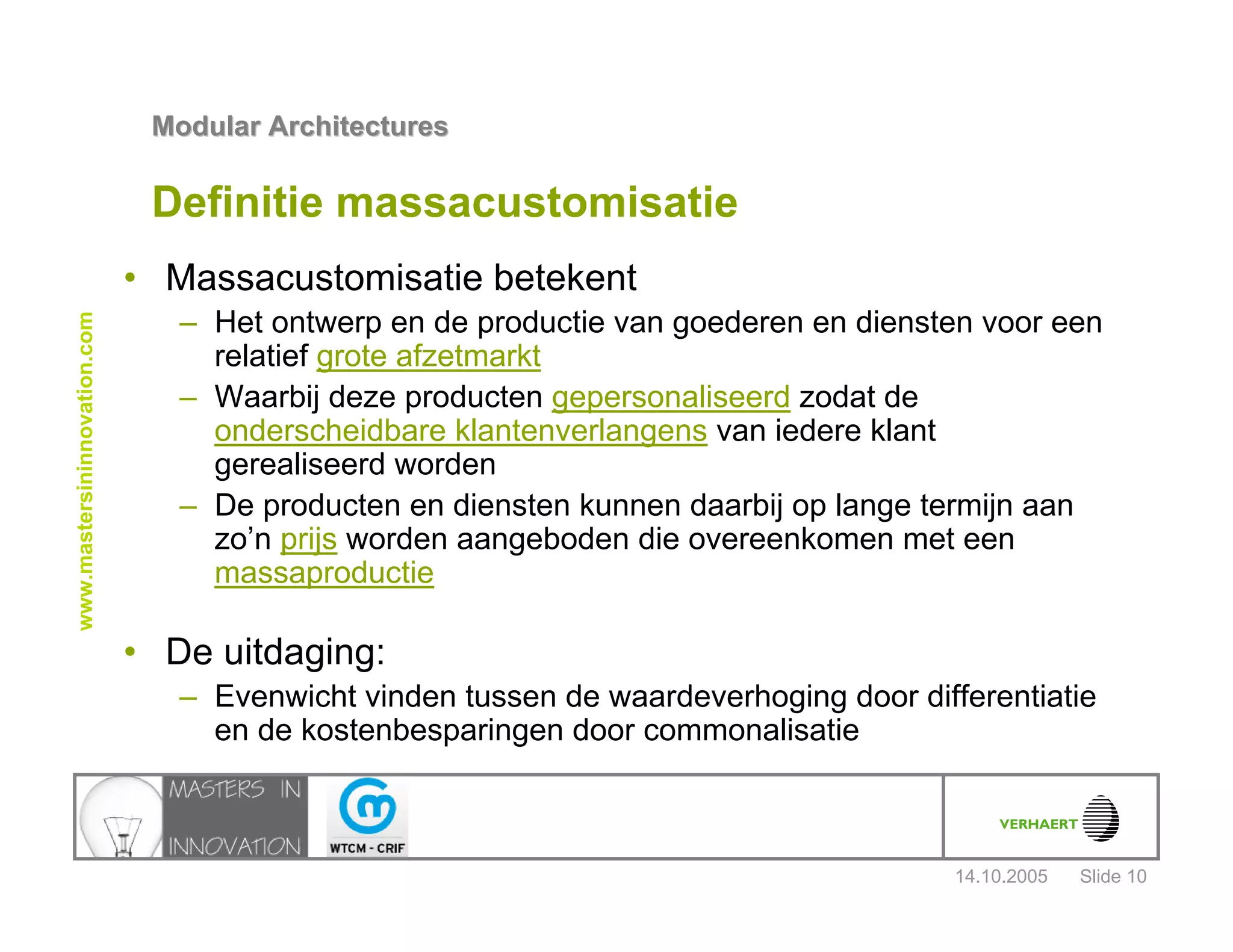 14.10.2005
Modular ArchitecturesModular Architectures
Slide 10
www.mastersininnovation.com
Definitie massacustomisatie
• Massacustomisatie betekent
– Het ontwerp en de productie van goederen en diensten voor een
relatief grote afzetmarkt
– Waarbij deze producten gepersonaliseerd zodat de
onderscheidbare klantenverlangens van iedere klant
gerealiseerd worden
– De producten en diensten kunnen daarbij op lange termijn aan
zo’n prijs worden aangeboden die overeenkomen met een
massaproductie
• De uitdaging:
– Evenwicht vinden tussen de waardeverhoging door differentiatie
en de kostenbesparingen door commonalisatie
 