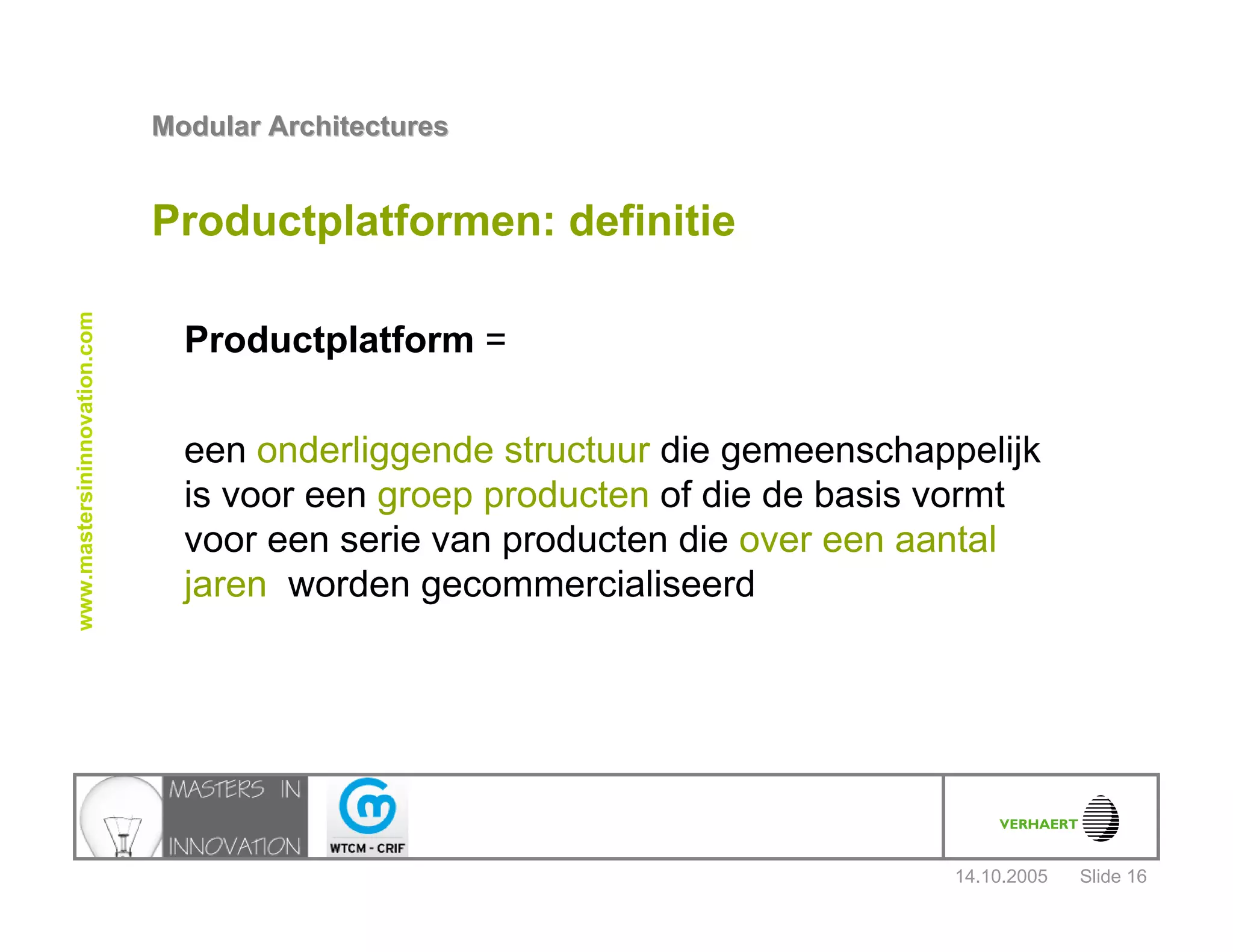 14.10.2005
Modular ArchitecturesModular Architectures
Slide 16
www.mastersininnovation.com
Productplatformen: definitie
Productplatform =
een onderliggende structuur die gemeenschappelijk
is voor een groep producten of die de basis vormt
voor een serie van producten die over een aantal
jaren worden gecommercialiseerd
 