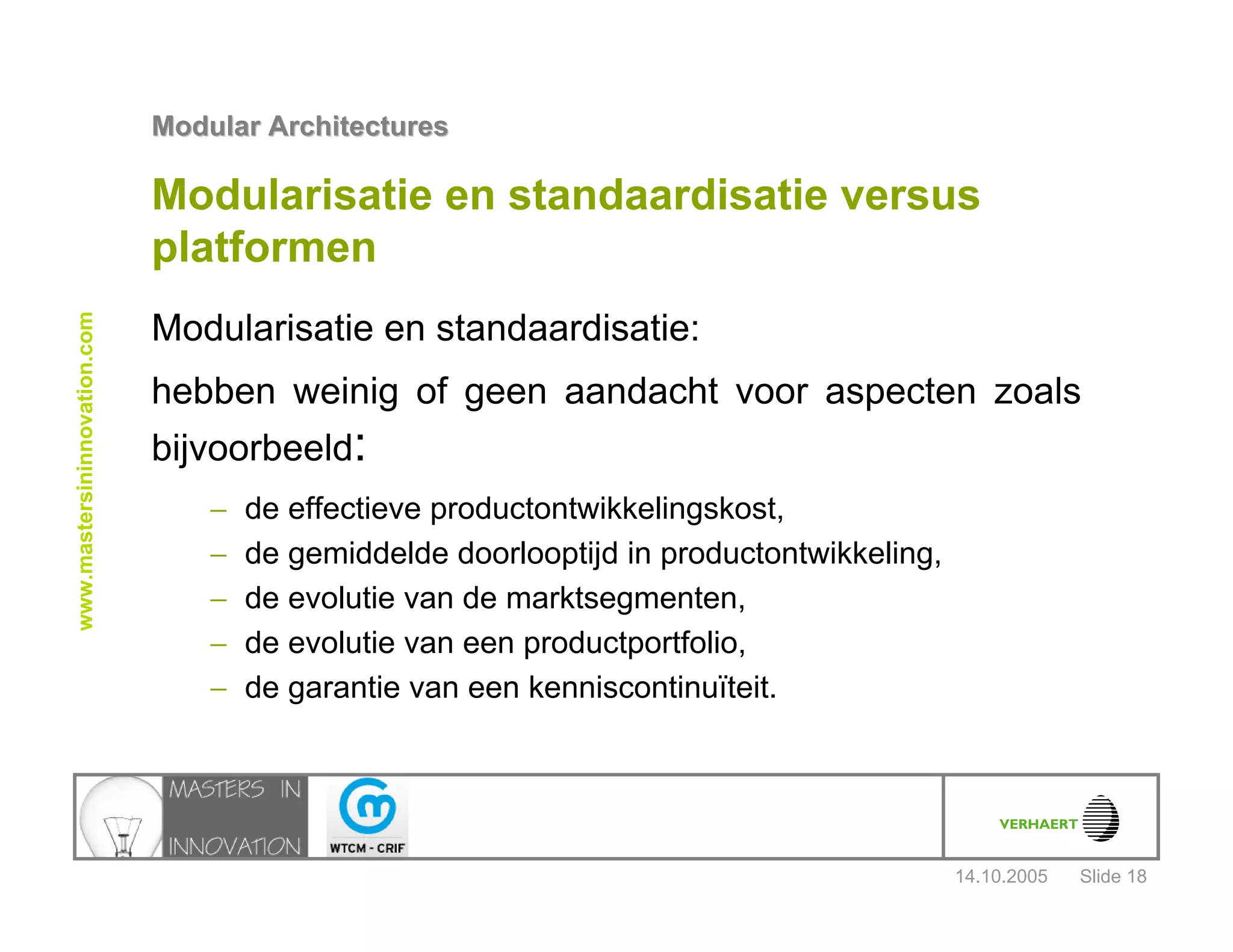 14.10.2005
Modular ArchitecturesModular Architectures
Slide 18
www.mastersininnovation.com
Modularisatie en standaardisatie versus
platformen
Modularisatie en standaardisatie:
hebben weinig of geen aandacht voor aspecten zoals
bijvoorbeeld:
− de effectieve productontwikkelingskost,
− de gemiddelde doorlooptijd in productontwikkeling,
− de evolutie van de marktsegmenten,
− de evolutie van een productportfolio,
− de garantie van een kenniscontinuïteit.
 