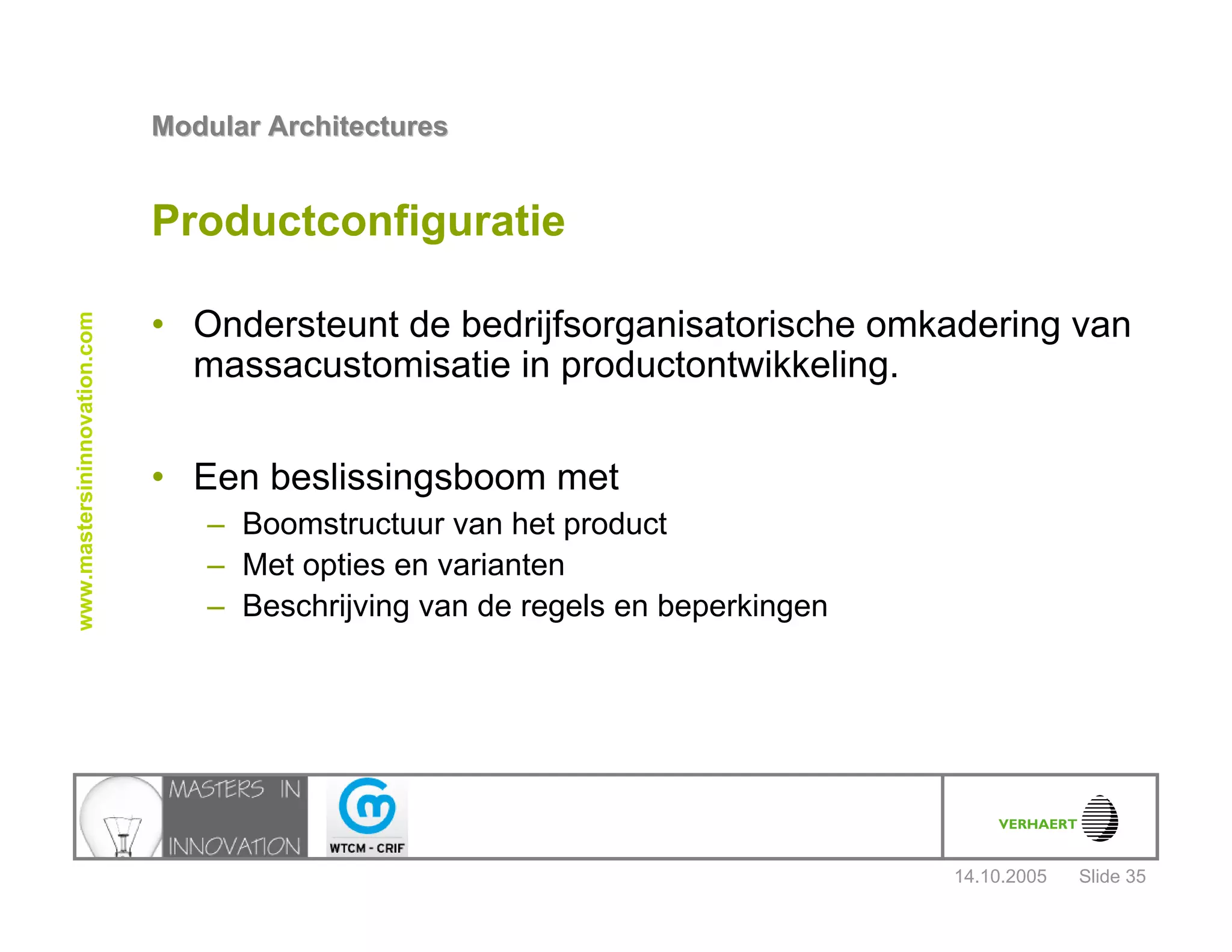 14.10.2005
Modular ArchitecturesModular Architectures
Slide 35
www.mastersininnovation.com
Productconfiguratie
• Ondersteunt de bedrijfsorganisatorische omkadering van
massacustomisatie in productontwikkeling.
• Een beslissingsboom met
– Boomstructuur van het product
– Met opties en varianten
– Beschrijving van de regels en beperkingen
 