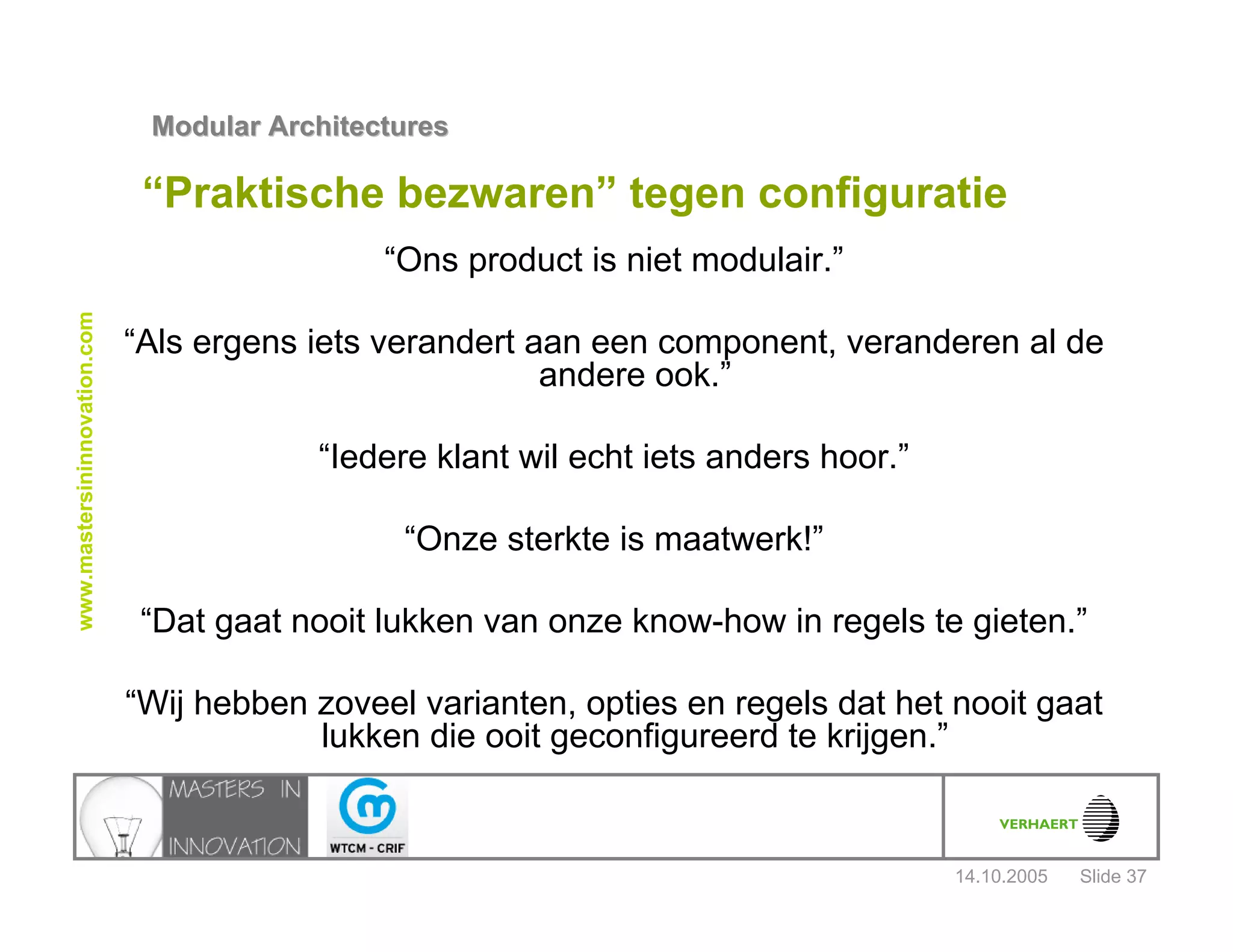 14.10.2005
Modular ArchitecturesModular Architectures
Slide 37
www.mastersininnovation.com
“Praktische bezwaren” tegen configuratie
“Ons product is niet modulair.”
“Als ergens iets verandert aan een component, veranderen al de
andere ook.”
“Iedere klant wil echt iets anders hoor.”
“Onze sterkte is maatwerk!”
“Dat gaat nooit lukken van onze know-how in regels te gieten.”
“Wij hebben zoveel varianten, opties en regels dat het nooit gaat
lukken die ooit geconfigureerd te krijgen.”
 