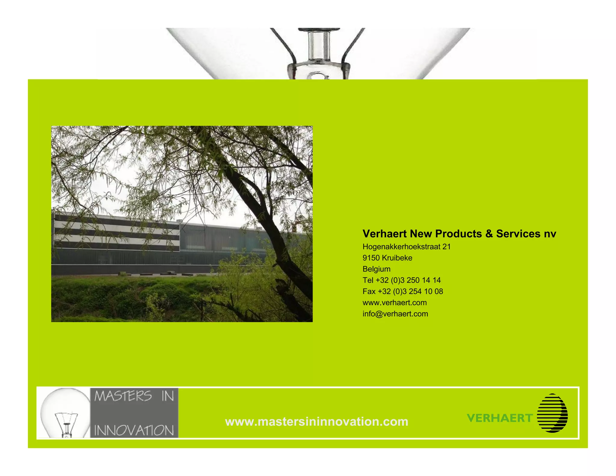 14.10.2005
Modular ArchitecturesModular Architectures
Slide 42
www.mastersininnovation.com
Verhaert New Products & Services nv
Hogenakkerhoekstraat 21
9150 Kruibeke
Belgium
Tel +32 (0)3 250 14 14
Fax +32 (0)3 254 10 08
www.verhaert.com
info@verhaert.com
www.mastersininnovation.com
 