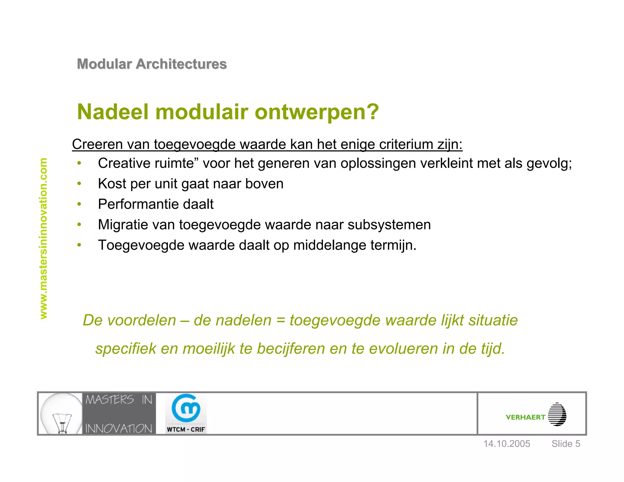 14.10.2005
Modular ArchitecturesModular Architectures
Slide 5
www.mastersininnovation.com
Nadeel modulair ontwerpen?
• Creative ruimte” voor het generen van oplossingen verkleint met als gevolg;
• Kost per unit gaat naar boven
• Performantie daalt
• Migratie van toegevoegde waarde naar subsystemen
• Toegevoegde waarde daalt op middelange termijn.
Creeren van toegevoegde waarde kan het enige criterium zijn:
De voordelen – de nadelen = toegevoegde waarde lijkt situatie
specifiek en moeilijk te becijferen en te evolueren in de tijd.
 