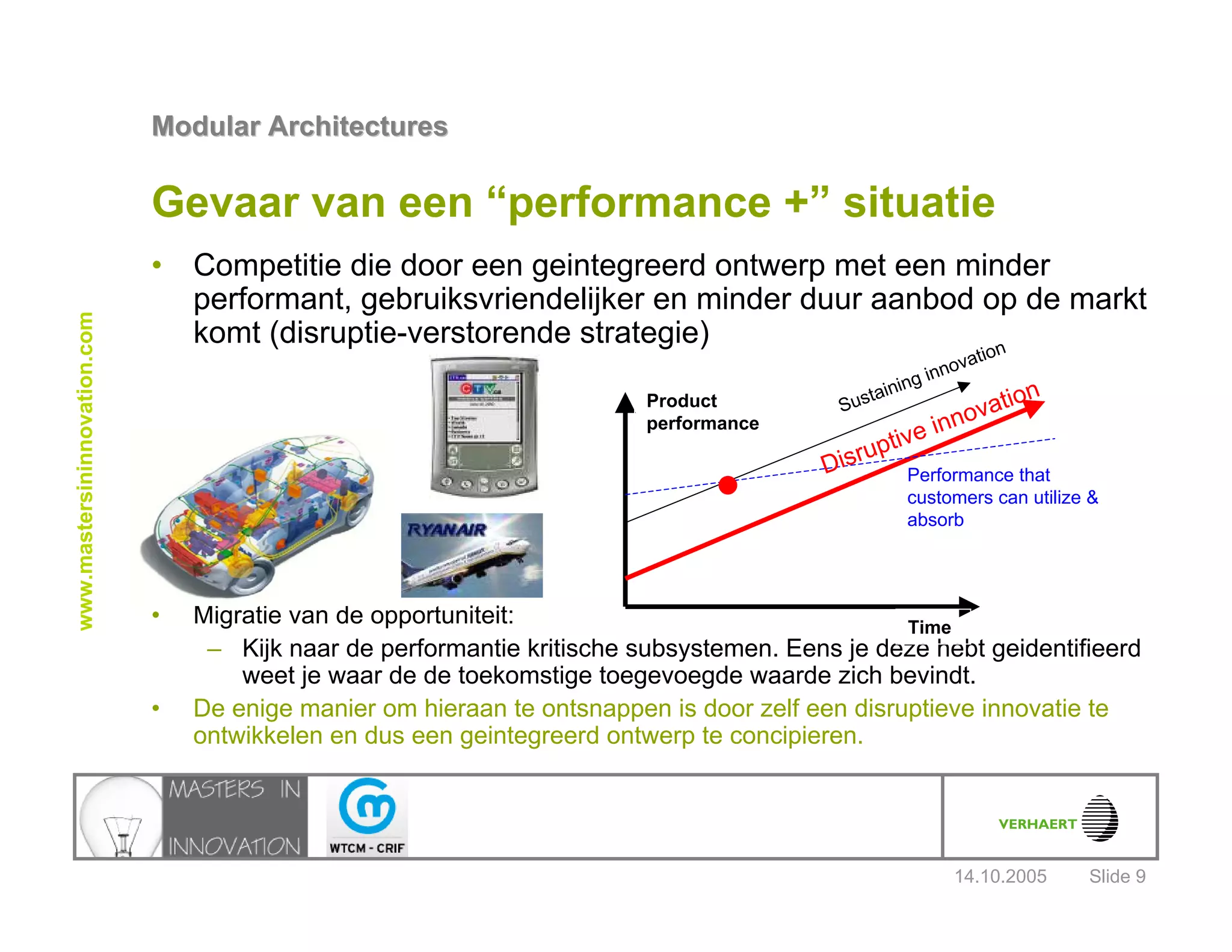 14.10.2005
Modular ArchitecturesModular Architectures
Slide 9
www.mastersininnovation.com
Gevaar van een “performance +” situatie
• Competitie die door een geintegreerd ontwerp met een minder
performant, gebruiksvriendelijker en minder duur aanbod op de markt
komt (disruptie-verstorende strategie)
• Migratie van de opportuniteit:
– Kijk naar de performantie kritische subsystemen. Eens je deze hebt geidentifieerd
weet je waar de de toekomstige toegevoegde waarde zich bevindt.
• De enige manier om hieraan te ontsnappen is door zelf een disruptieve innovatie te
ontwikkelen en dus een geintegreerd ontwerp te concipieren.
Product
performance
Time
Sustaining innovation
Performance that
customers can utilize &
absorb
Disruptive innovation
 