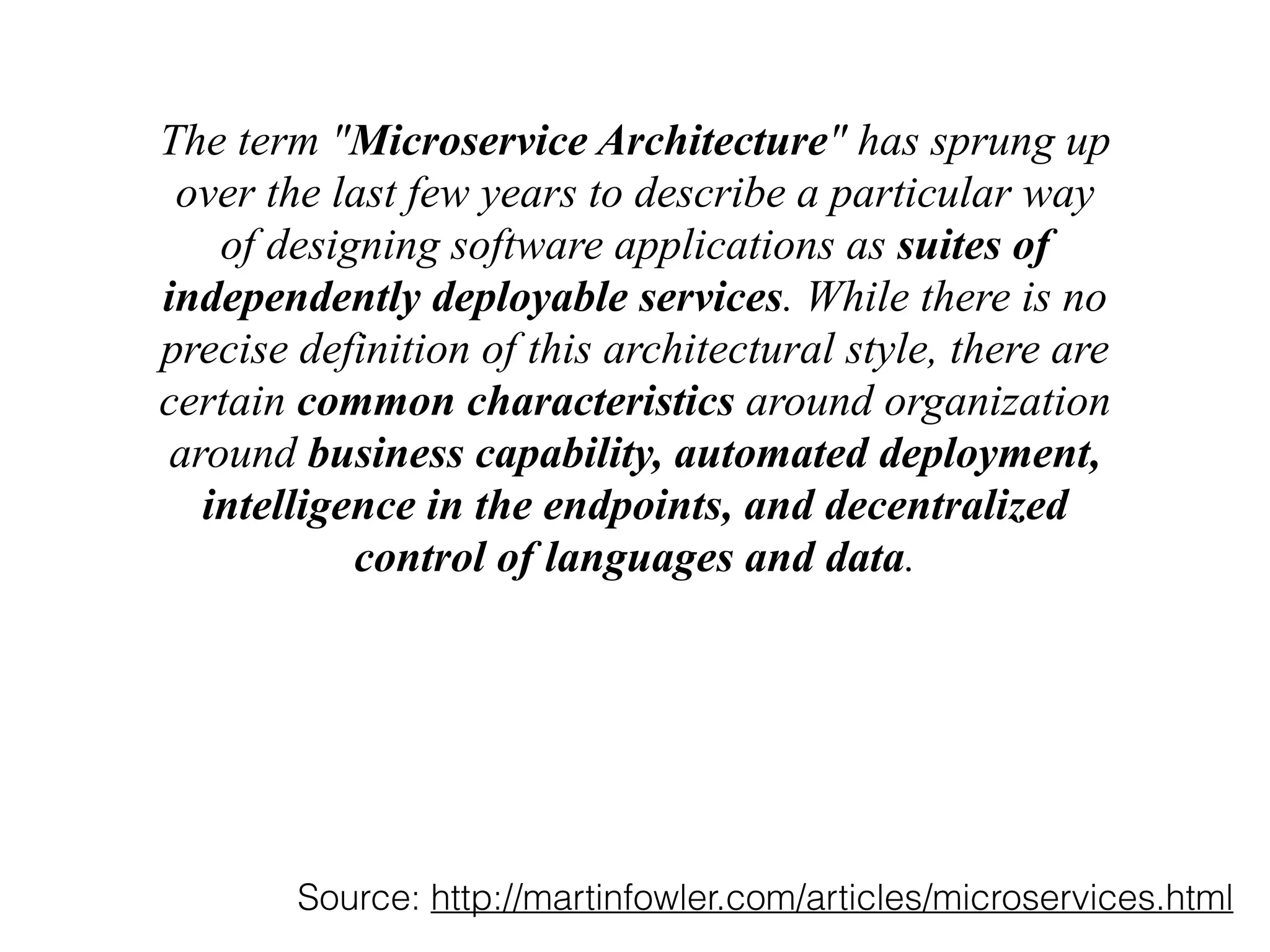 The term "Microservice Architecture" has sprung up 
over the last few years to describe a particular way 
of designing software applications as suites of 
independently deployable services. While there is no 
precise definition of this architectural style, there are 
certain common characteristics around organization 
around business capability, automated deployment, 
intelligence in the endpoints, and decentralized 
control of languages and data. 
Source: http://martinfowler.com/articles/microservices.html 
 