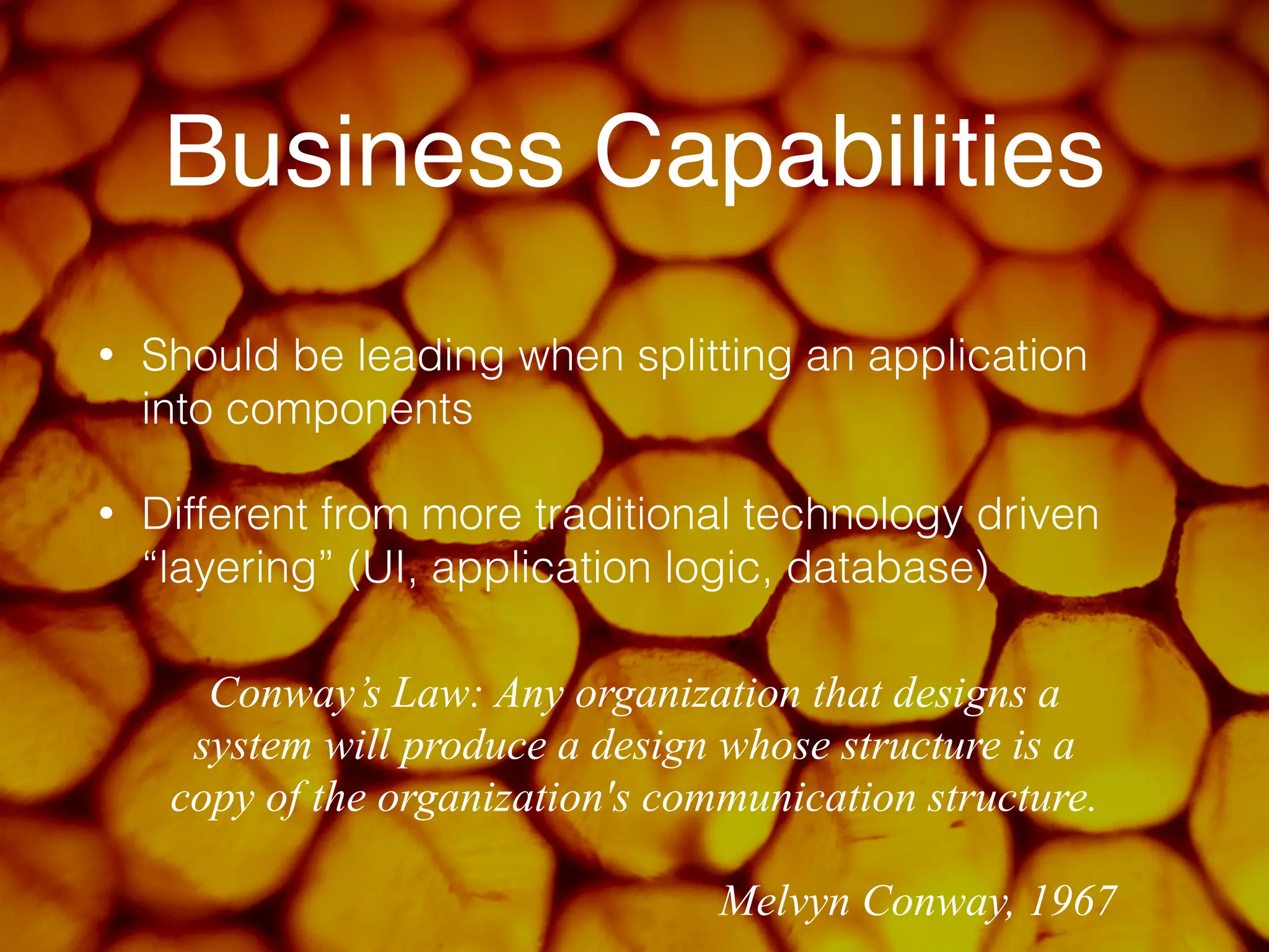 Business Capabilities 
• Should be leading when splitting an application 
into components 
• Different from more traditional technology driven 
“layering” (UI, application logic, database) 
Conway’s Law: Any organization that designs a 
system will produce a design whose structure is a 
copy of the organization's communication structure. 
! 
Melvyn Conway, 1967 
 