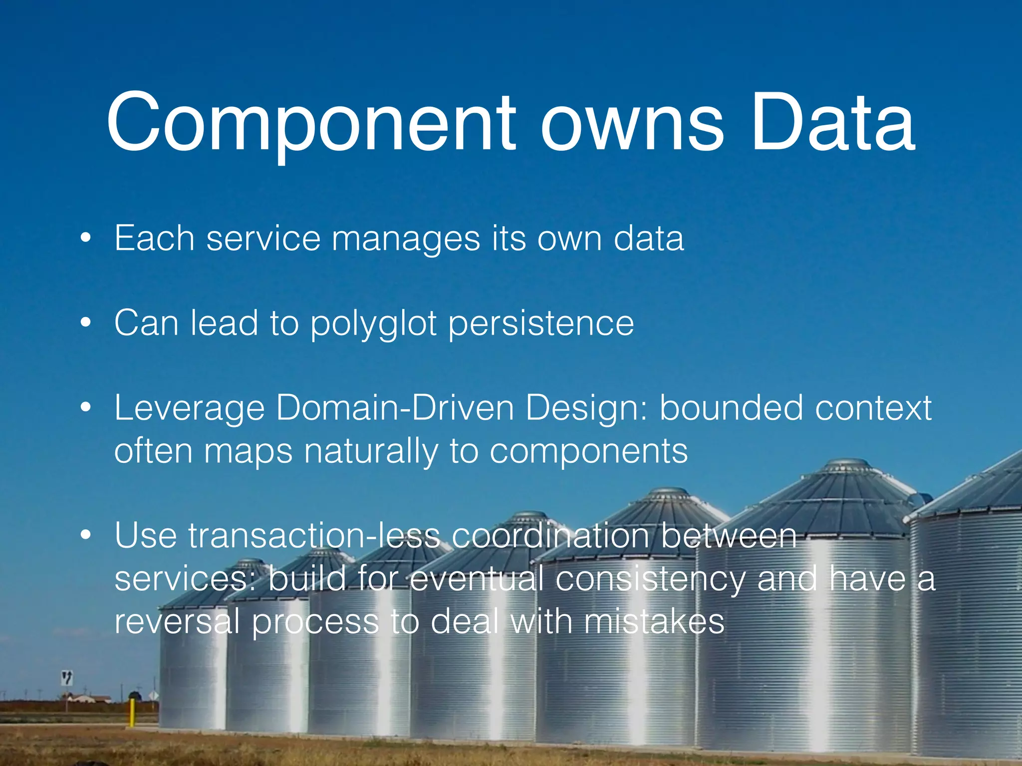 Component owns Data 
• Each service manages its own data 
• Can lead to polyglot persistence 
• Leverage Domain-Driven Design: bounded context 
often maps naturally to components 
• Use transaction-less coordination between 
services: build for eventual consistency and have a 
reversal process to deal with mistakes 
 