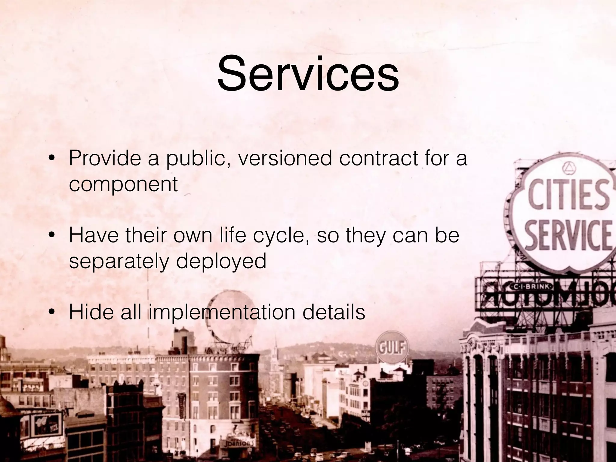 Services 
• Provide a public, versioned contract for a 
component 
• Have their own life cycle, so they can be 
separately deployed 
• Hide all implementation details 
 