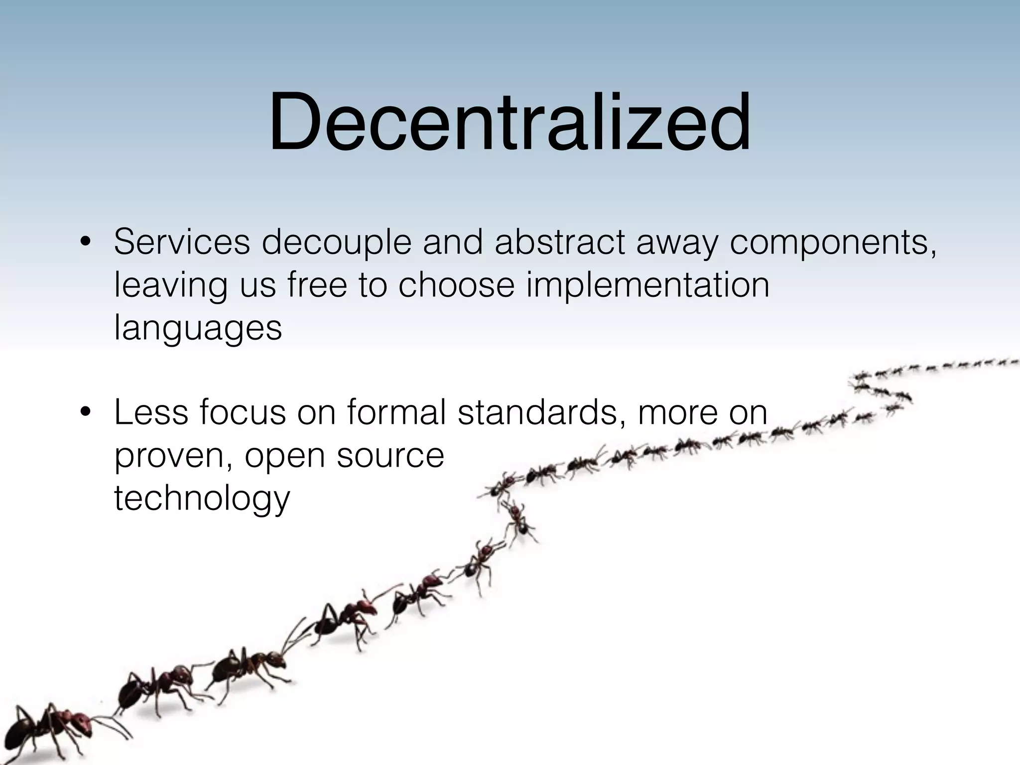 Decentralized 
• Services decouple and abstract away components, 
leaving us free to choose implementation 
languages 
• Less focus on formal standards, more on 
proven, open source 
technology 
 