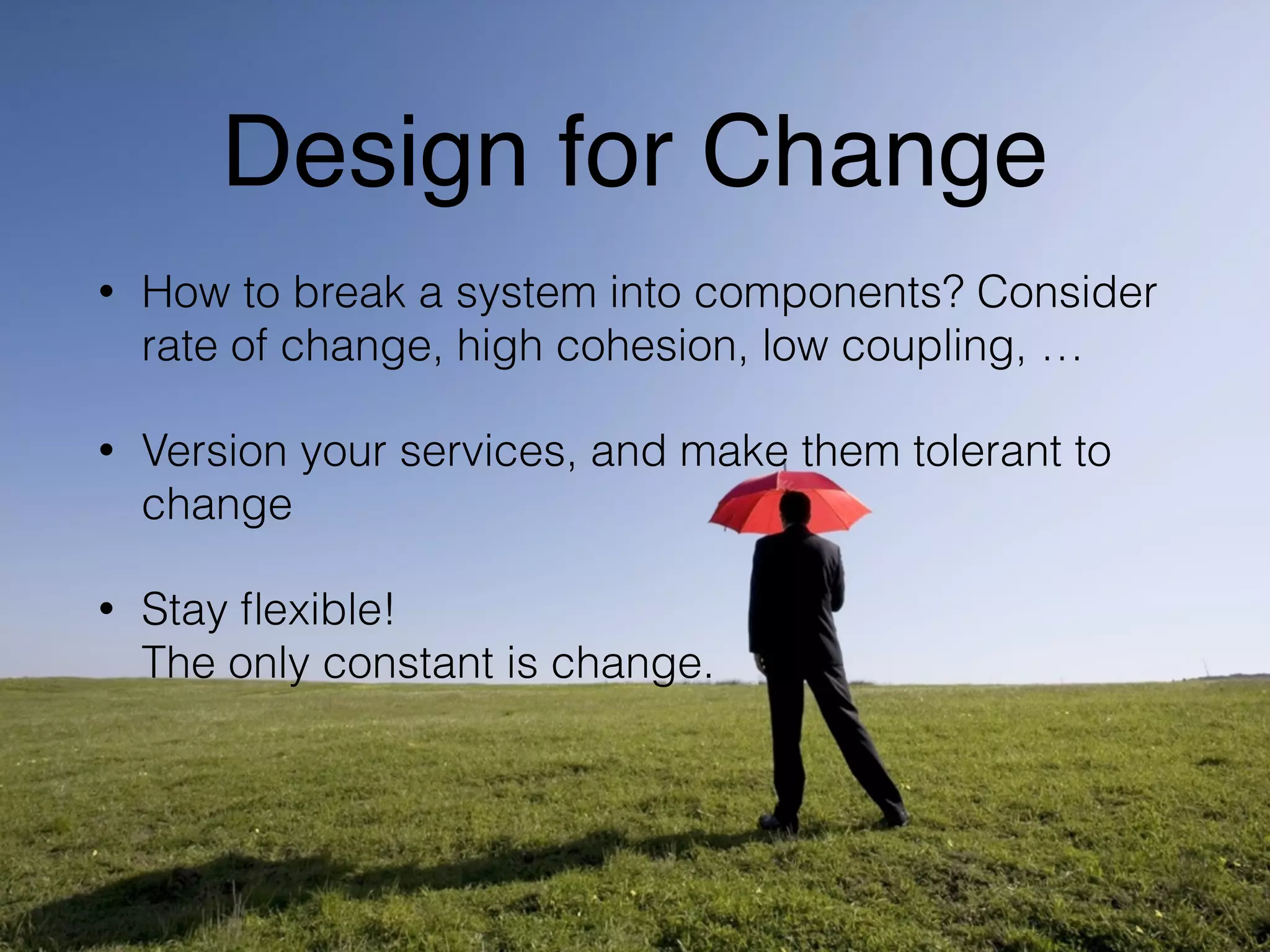 Design for Change 
• How to break a system into components? Consider 
rate of change, high cohesion, low coupling, … 
• Version your services, and make them tolerant to 
change 
• Stay flexible! 
The only constant is change. 
 