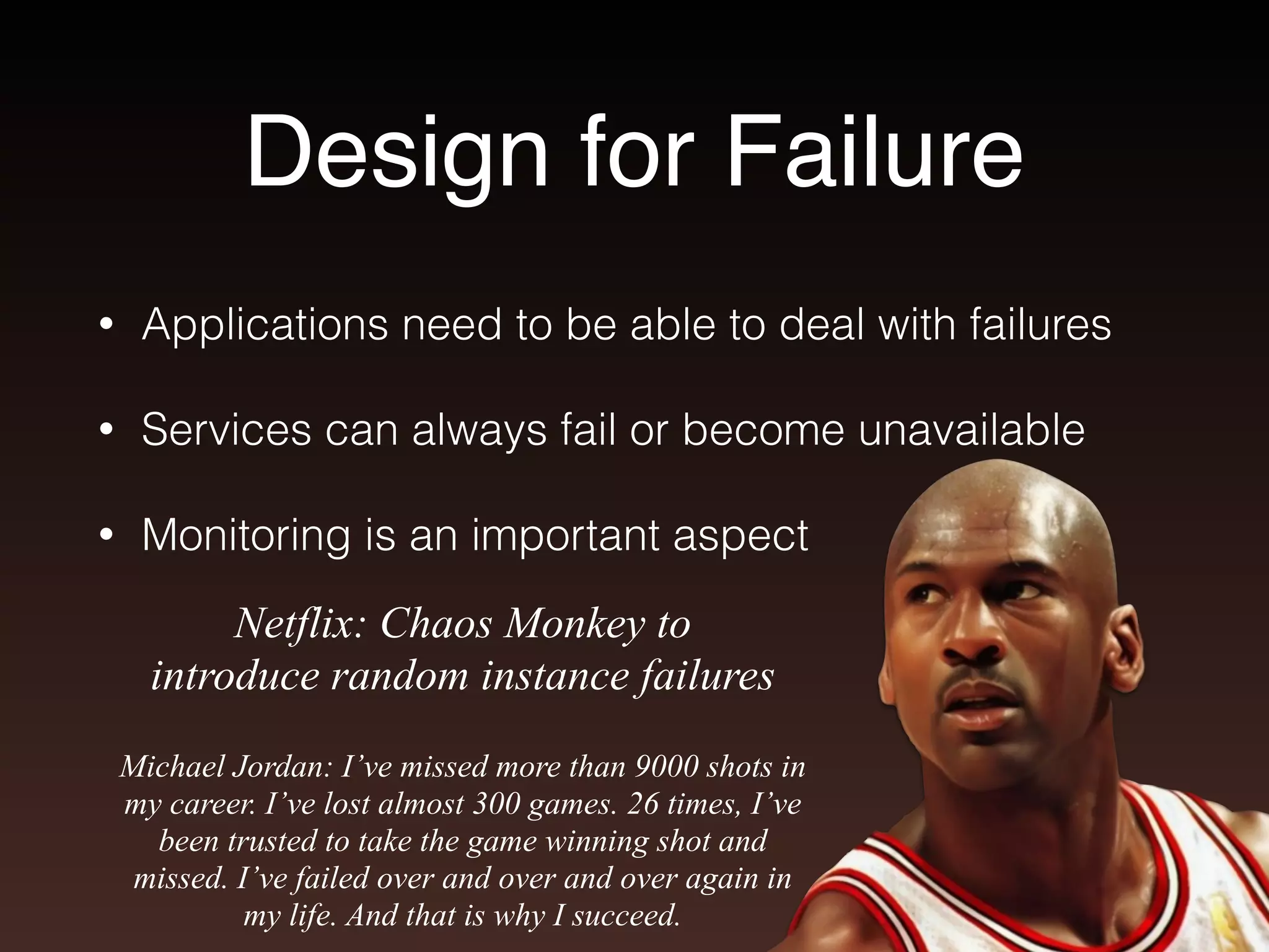 Design for Failure 
• Applications need to be able to deal with failures 
• Services can always fail or become unavailable 
• Monitoring is an important aspect 
Netflix: Chaos Monkey to 
introduce random instance failures 
Michael Jordan: I’ve missed more than 9000 shots in 
my career. I’ve lost almost 300 games. 26 times, I’ve 
been trusted to take the game winning shot and 
missed. I’ve failed over and over and over again in 
my life. And that is why I succeed. 
 