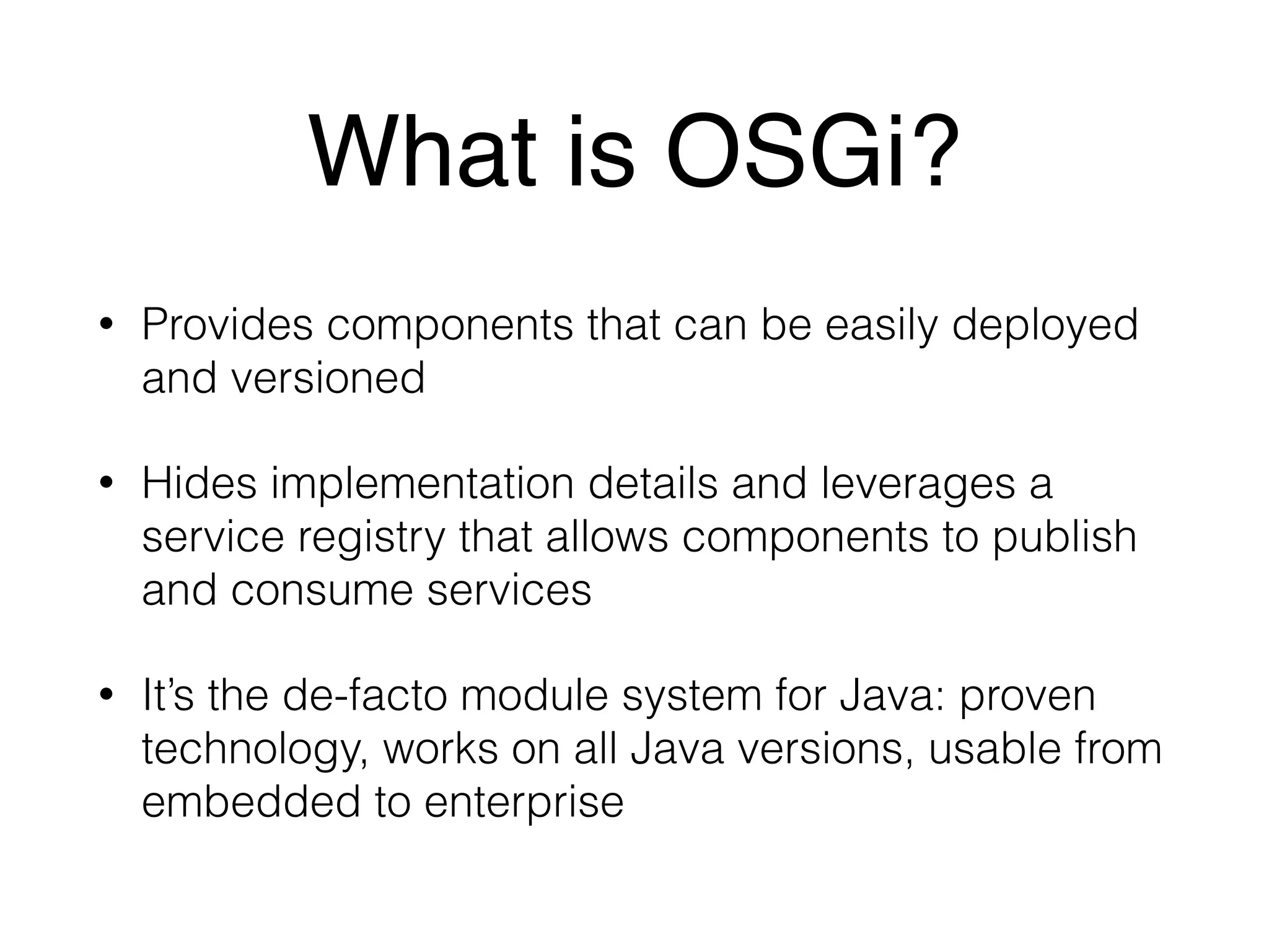 What is OSGi? 
• Provides components that can be easily deployed 
and versioned 
• Hides implementation details and leverages a 
service registry that allows components to publish 
and consume services 
• It’s the de-facto module system for Java: proven 
technology, works on all Java versions, usable from 
embedded to enterprise 
 