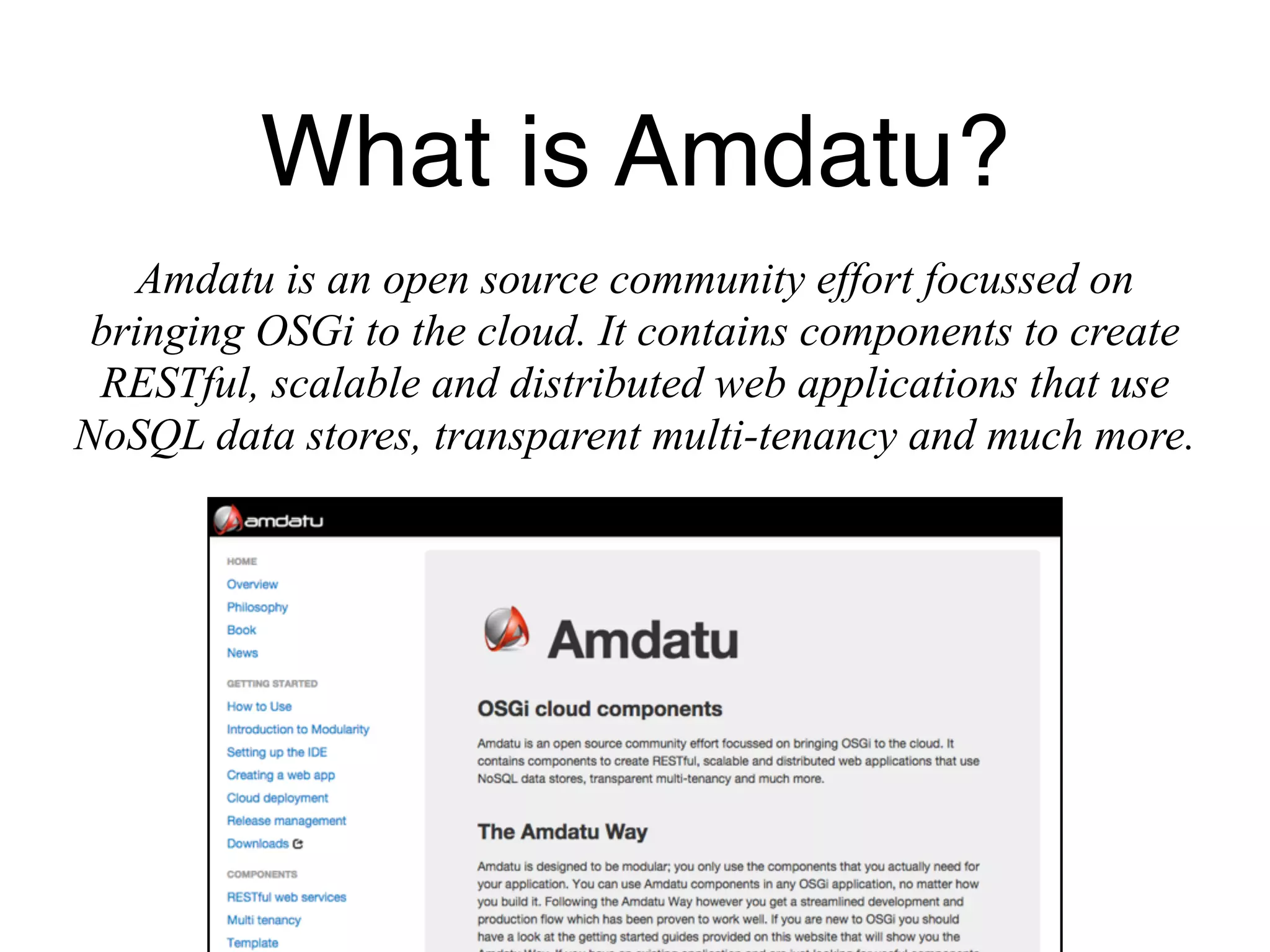 What is Amdatu? 
Amdatu is an open source community effort focussed on 
bringing OSGi to the cloud. It contains components to create 
RESTful, scalable and distributed web applications that use 
NoSQL data stores, transparent multi-tenancy and much more. 
 