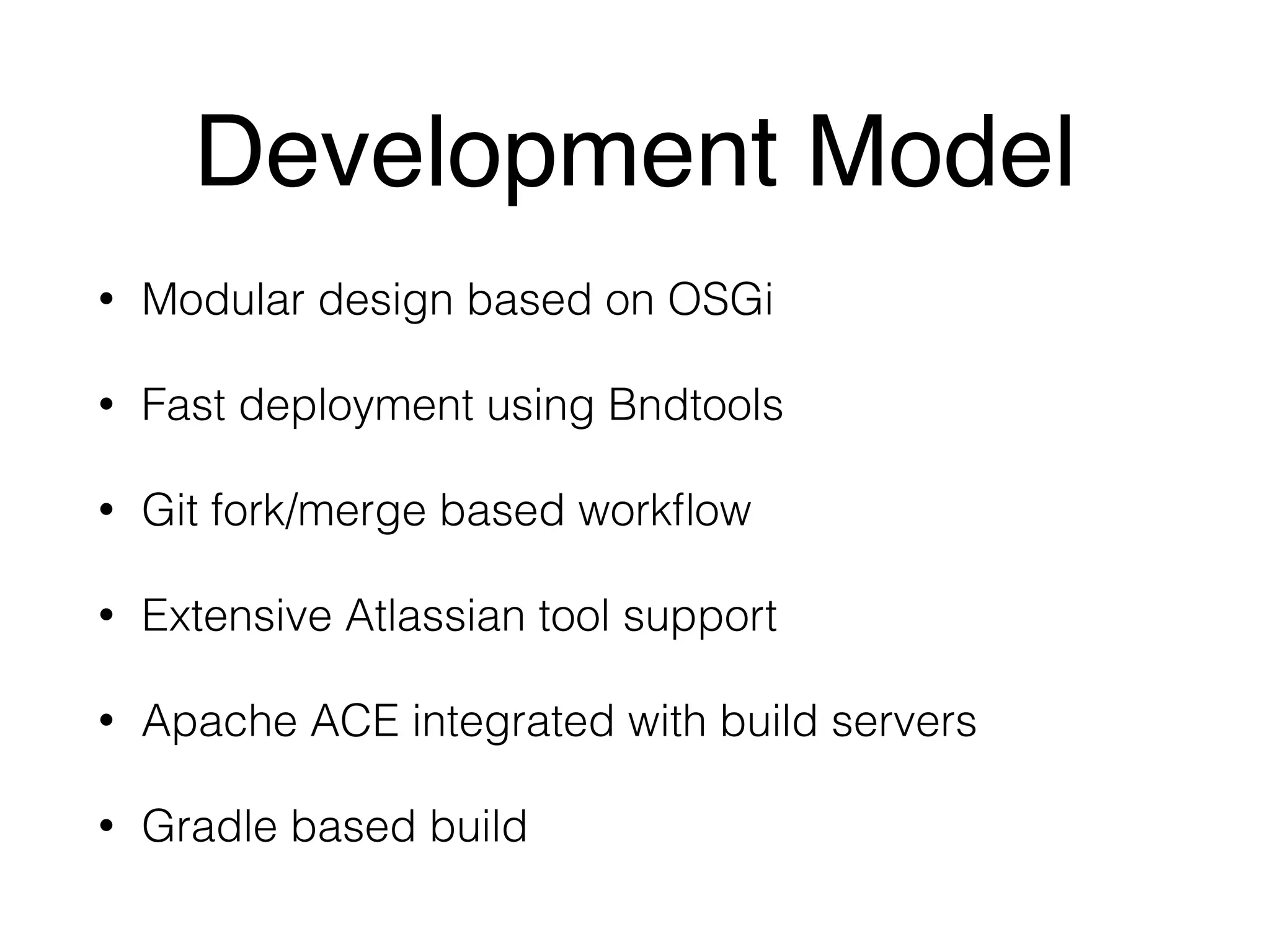 Development Model 
• Modular design based on OSGi 
• Fast deployment using Bndtools 
• Git fork/merge based workflow 
• Extensive Atlassian tool support 
• Apache ACE integrated with build servers 
• Gradle based build 
 