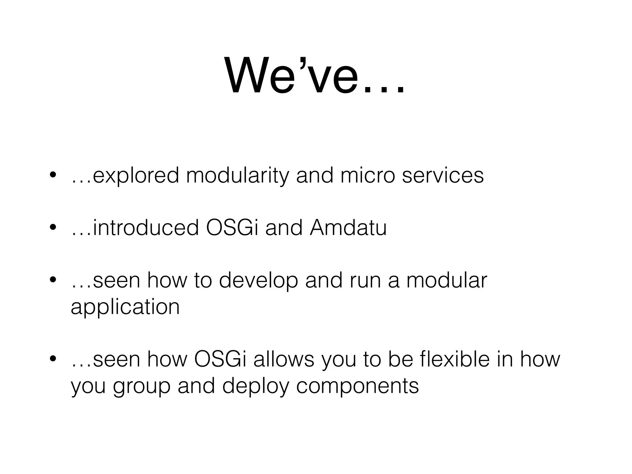 We’ve… 
• …explored modularity and micro services 
• …introduced OSGi and Amdatu 
• …seen how to develop and run a modular 
application 
• …seen how OSGi allows you to be flexible in how 
you group and deploy components 
 