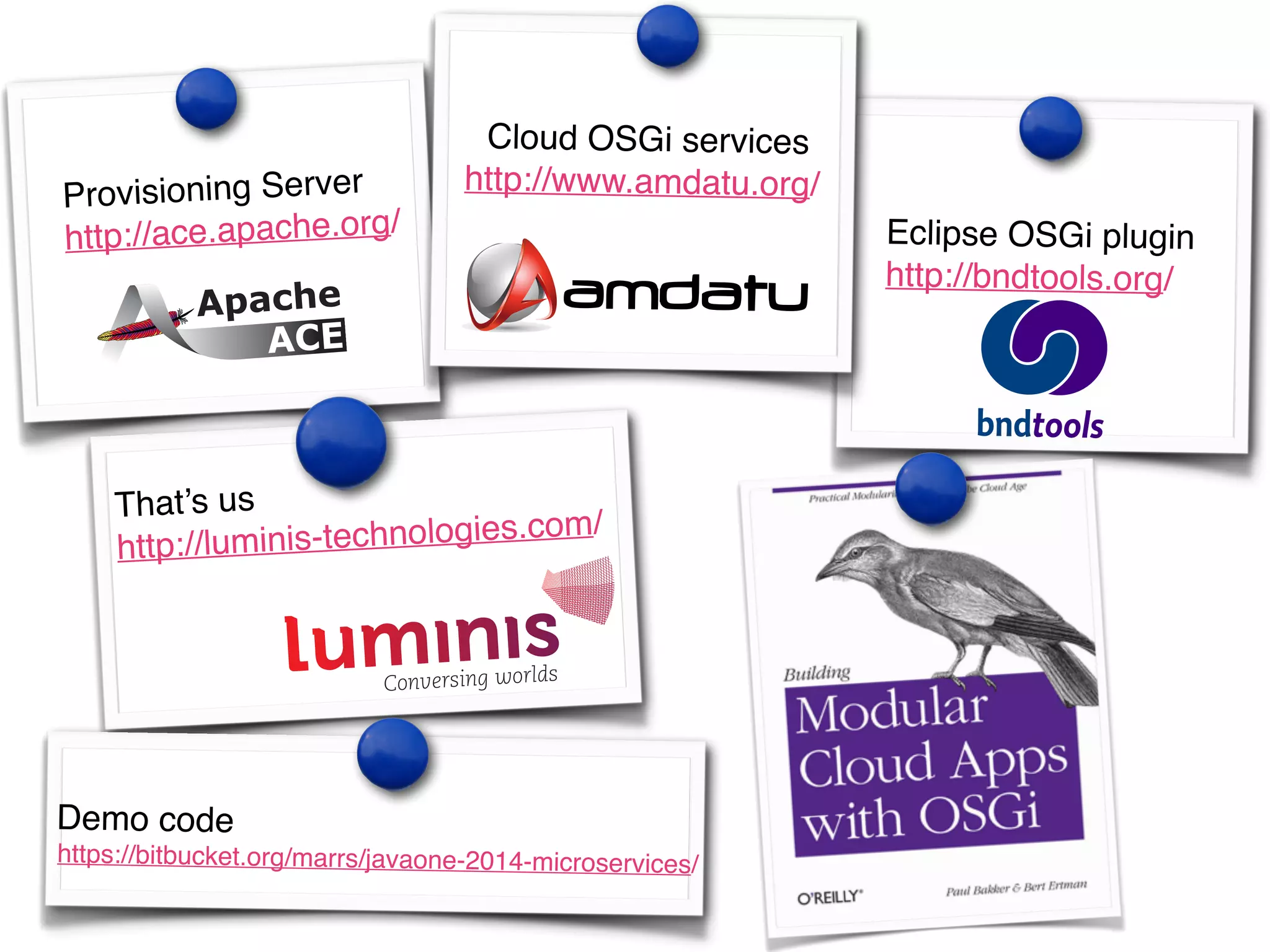Eclipse OSGi plugin! 
http://bndtools.org/ ! 
Provisioning Server! 
http://ace.apache.org/! 
Cloud OSGi services! 
http://www.amdatu.org/ 
That’s us! 
http://luminis-technologies.com/ 
Demo code! 
https://bitbucket.org/marrs/javaone-2014-microservices/ 
 
