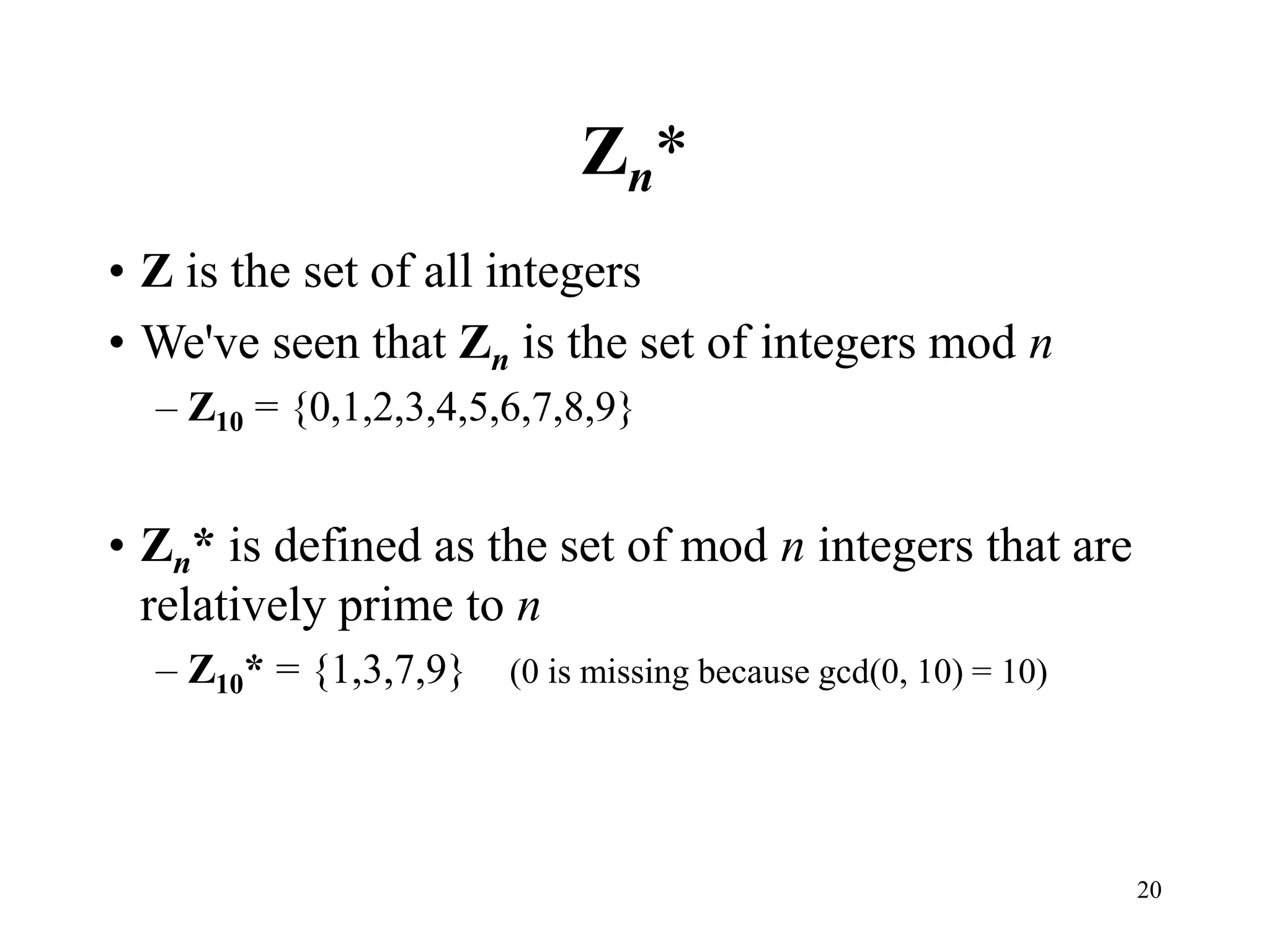 20
Zn*
• Z is the set of all integers
• We've seen that Zn is the set of integers mod n
– Z10 = {0,1,2,3,4,5,6,7,8,9}
• Zn* is defined as the set of mod n integers that are
relatively prime to n
– Z10* = {1,3,7,9} (0 is missing because gcd(0, 10) = 10)
 